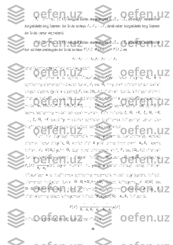 2.1-lemma.     (2.11) tenglik bilan aniqlangan  ξ1,ξ2,…	,ξn   tasodifiy miqdorlar
birgalikda bog‘liqmas bo‘lishi uchun 	
A1,A2,…	,An  hodisalar birgalikda bog‘liqmas
bo‘lishi zarur va yetarli. 
2.2-lemma.     (2.11) tenglik bilan aniqlangan   ξ
1 , ξ
2 , … , ξ
n   tasodifiy miqdorlar
bir xil taqsimlangan bo‘lishi uchun 	
P(A1)=	P(A2)=…	=	P(An)  va 	
x1=	x2=…	=	xn,y1=	y2=…	=	yn
tengliklarning bajarilishi zarur va yetarli.
Bog‘liqmas   n
  ta   tajriba   o‘tkazilgan   bo‘lsin.   Faraz   qilaylik,   Ω
k ,
  k − ¿
tajribaning elementar hodisalar fazosi,  	
Ak   esa  	Ωk   ning qism to‘plamlaridan tashkil
topgan algebra (yoki   σ
  algebra), P
k   esa   ( Ω
k , A
k )
  o‘lchovli fazoda kiritilgan ehtimol
o‘lchovi bo‘lsin. U holda 	
(Ωk,Ak,Pk)  ehtimollar fazosini  	k  – tajribaning matematik
modeli   va   ( Ω
1 , A
1 , P
1 ) ,
    ( Ω
2 , A
2 , P
2 )
,  	
…   ,       ( Ω
n , A
n , P
n )
  ketma-ketlikni   esa   tajribalar
ketma-ketligining modeli deb atash mumkin. Ko‘p hollarda  	
ξ1:Ω1→	R,    	ξ2:Ω2→	R,
  ...,   ξ
n : Ω
n → R
  tasodifiy   miqdorlar   tajribalar   bog‘liqmas   bo‘lganligi   uchun   ular
bog‘liqmas tasodifiy miqdorlar bo‘ladi deb tasdiq aytishadi.
Buni   biz   quyidagi   matematik   model   yordamida   tushuntirishga   xarakat
qilamiz.   Faraz   qilaylik,  	
Ωk   sonlar   o‘qi  	R   yoki   uning   biror   qismi  	[ak,bk]   kesma
bo‘lsin.   A
k = B ( Ω
k )
  ya’ni   Ω
k   dagi   Borel   to‘plamlari   sinfi,   P
k   esa  	
(Ωk,Ak)   o‘lchovli
fazoda   kiritilgan   ehtimol   o‘lchovi   bo‘lsin.   Xususan,  	
Ωk=[ak,bk]   bo‘lganda
P
k ( A ) = 1
b
k − a
k μ ( A )
  deyish   mumkin.   Bu   yerda  	
μ   sonlar   o‘qidagi   Lebeg   o‘lchovi.
O‘tkazilgan   n
  ta   bog‘liqmas   tajribaning   matematik   modeli   quyidagicha   bo‘ladi.
Elementar   hodisalar   fazosi  	
Ω=	Ω1×Ω2×⋯×Ωn   dekart   ko‘paytma,   A = B ( Ω )
  esa	
Ω=	Ω1×Ω2×⋯×Ωn
  dagi   Borel   to‘plamlari   sinfi,   ehtimol   o‘lchovi  	P   esa  	Pk
o‘lchovlarning dekart ko‘paytmasi bo‘ladi. Xususan,  Ω
k = [ a
k , b
k ]
 bo‘lganda 
P ( A ) = 1
b
1 − a
1 1
b
2 − a
2 ⋯ 1
b
n − a
n μ ( A )
bo‘ladi. Bu yerda  μ ,
 esa 	
Rn  dagi Lebeg o‘lchovi.
38 