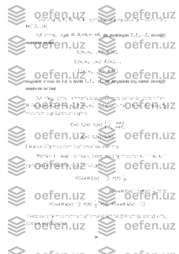 Faraz qilaylik, Xk:Ωk→	R,  k  – tajribadagi ixtiyoriy tasodifiy miqdor bo‘lsin,	
k∈{1,2	,…	,n}.
2.3-lemma.     Agar  	
Ω=	Ω1×Ω2×⋯×Ωn   da   aniqlangan   ξ
1 , ξ
2 , … , ξ
n   tasodifiy
miqdorlar uchun 
ξ
1 ( ω
1 , ω
2 , … , ω
n ) = X
1 ( ω
1 ) ,	
ξ2(ω1,ω2,…	,ωn)=	X2(ω2),…	,
ξ
n ( ω
1 , ω
2 , … , ω
n ) = X
n ( ω
n )
tengliklar   o‘rinli   bo‘lsa,   u   holda  	
ξ1,ξ2,…	,ξn   lar   birgalikda   bog‘liqmas   tasodifiy
miqdorlar bo‘ladi. 
2.2-misol.  Tajriba – simmetrik tangani ikki marta tashlashdan iborat bo‘lsin.	
Ω={ω1,ω2,ω3,ω4},A={ω1,ω2},B={ω2,ω3}
  hodisalar   bo‘lsin.  	ξ1   va  	ξ2   tasodifiy
miqdorlarni quyidagicha aniqlaymiz. 	
ξ(ω)=	IA(ω)−	IA(ω)=(
1,	ω∈A	
−1,	ω∈A,
 	
η(ω)=	IB(ω)−	IB(ω).
ξ
 va  η
 tasodifiy miqdorlarni bog‘liqmaslikka tekshiring.
Yechish.   1   –   usul.   Har   ikkala   diskret   tasodifiy   miqdorlar  	
x1=−1   va  	x2=1
qiymatlarni  1
2  ehtimol bilan qabul qiladi, ya’ni 	
P({ω∈Ω	:ξ(ω)=−	1})=	P(A)=	1
2,
P ( { ω ∈ Ω : ξ ( ω ) = 1 ) = P ( A ) = 1
2 , ( 2.12 )
   P ( { ω ∈ Ω : η ( ω ) = 1 } ) = P ( B ) = 1
2 = P ( B ) = P ( { ω ∈ Ω : η ( ω ) = − 1 } ) .
Diskret tasodifiy miqdorlarning bog‘liqmasligi ta’rifiga (2.8-ta’rifga qarang) ko‘ra,
barcha 	
xi  va 	yj  lar uchun 
39 