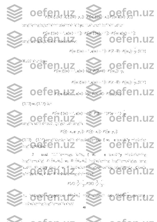 P({ω:ξ1(ω)=	xi,ξ2(ω)=	yj})=	P({ω:ξ(ω)=	xi})P({ω:η(ω)=	yj})tenglikning bajarilishini tekshirish kifoya. Tushunarli bo‘lishi uchun 	
P({ω:ξ(ω)=−1,η(ω)=−1})=	P({ω:ξ(ω)=−1})⋅P({ω:η(ω)=−1})
tenglikning bajarilishini tekshiramiz: 	
P({ω:ξ(ω)=−1,η(ω)=−1})=	P(A⋅B)=	P({ω4})=	1
4.(2.13	)
Xuddi shunday 
P ( { ω : ξ ( ω ) = − 1 , η ( ω ) = 1 } ) = P ( A ⋅ B ) = P ( { ω
3 } ) = 1
4 ,
P	
({ ω : ξ	( ω	) = 1 , η	( ω	) = − 1	}) = P	( A ⋅ B	) = P	({ ω
1	}) = 1
4 , ( 2.14 )
P ( { ω : ξ ( ω ) = 1 , η ( ω ) = 1 } ) = P ( A ⋅ B ) = P ( { ω
2 } ) = 1
4 .
(2.12) va (2.13) dan 	
P({ω:ξ(ω)=−1,η(ω)=−1})=	P(ξ=−1)P(η=−1)=	1
4
tenglik kelib chiqadi. Qolgan uch tenglik 	
P({ξ=	xi,η=	yj})=	P({ξ=	xi})⋅P({η=	yj})
(2.12)   –   (2.14)   tengliklardan   kelib   chiqadi.   Demak,     ξ
  va       η
  tasodifiy   miqdorlar
bog‘liqmas ekan.
2   –   usul.   10.1-lemmaga   ko‘ra,   ξ
  va       η
  tasodifiy   miqdorlarning
bog‘liqmasligi  	
A={ω1,ω2}   va  	B={ω2,ω3}   hodisalarning   bog‘liqmasligiga   teng
kuchli.   Shunday   ekan   A
  va   B
  hodisalarni   bog‘liqmaslikka   tekshiramiz.   Klassik
ta’rifga ko‘ra, 	
A  va   	B  hodisalarning ehtimollari 
P ( A ) = 2
4 = 1
2 , P ( B ) = 2
4 = 1
2 .
Bu   hodisalar   ko‘paytmasi  	
AB	={ω2}   ning   ehtimoli   esa   P ( AB ) = 1
4   ga   teng.
Hodisalarning bog‘liqmaslik sharti 
40 