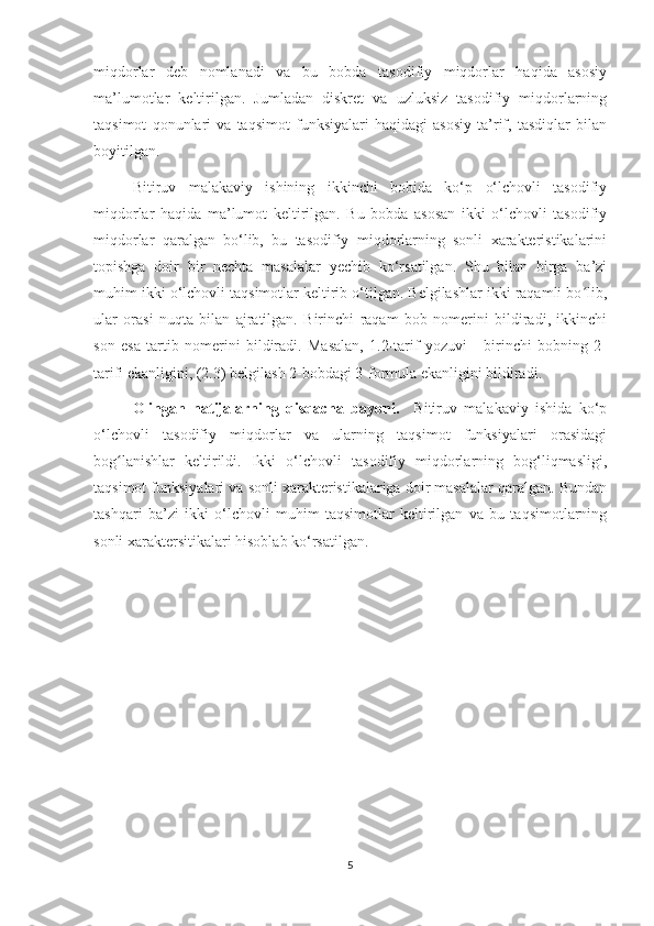 miqdorlar   deb   nomlanadi   va   bu   bobda   tasodifiy   miqdorlar   haqida   asosiy
ma’lumotlar   keltirilgan.   Jumladan   diskret   va   uzluksiz   tasodifiy   miqdorlarning
taqsimot   qonunlari   va   taqsimot   funksiyalari   haqidagi   asosiy   ta’rif,   tasdiqlar   bilan
boyitilgan. 
Bitiruv   malakaviy   ishining   ikkinchi   bobida   ko‘p   o‘lchovli   tasodifiy
miqdorlar   haqida   ma’lumot   keltirilgan.   Bu   bobda   asosan   ikki   o‘lchovli   tasodifiy
miqdorlar   qaralgan   bo‘lib,   bu   tasodifiy   miqdorlarning   sonli   xarakteristikalarini
topishga   doir   bir   nechta   masalalar   yechib   ko‘rsatilgan.   Shu   bilan   birga   ba’zi
muhim ikki o‘lchovli taqsimotlar keltirib o‘tilgan. Belgilashlar ikki raqamli bo lib,ʻ
ular   orasi   nuqta   bilan   ajratilgan.   Birinchi   raqam   bob   nomerini   bildiradi,   ikkinchi
son   esa   tartib   nomerini   bildiradi.   Masalan,   1.2-tarif   yozuvi   -   birinchi   bobning   2-
tarifi ekanligini, (2.3) belgilash 2-bobdagi 3-formula ekanligini bildiradi.
  Olingan   natijalarning   qisqacha   bayoni.     Bitiruv   malakaviy   ishida   ko‘p
o‘lchovli   t asodifiy   miqdorlar   va   ularning   taqsimot   funksiyalari   orasidagi
bog lanishlar   keltirildi.   Ikki   o‘lchovli   tasodifiy   miqdorlarning   bog‘liqmasligi,	
ʻ
taqsimot funksiyalari va sonli xarakteristikalariga doir masalalar qaralgan. Bundan
tashqari   ba’zi   ikki   o‘lchovli   muhim   taqsimotlar   keltirilgan   va   bu   taqsimotlarning
sonli xaraktersitikalari hisoblab ko‘rsatilgan.
5 