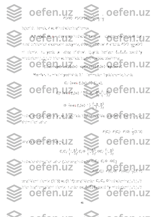 P ( AB ) = P ( A ) P ( B ) ⇔ 1
4 = 1
2 ⋅ 1
2
bajarildi. Demak,  A
 va B  hodisalar bog‘liqmas.
2.3-misol.  	
Ω=¿   –  elementar  hodisalar  fazosi.  	σ   –  algebra  	A   sifatida  	Ω   dagi
Borel to‘plamlari sistemasini qaraymiz, ehtimol o‘lchovi   P
  sifatida   P ( A ) = 1
2 π μ ( A )
ni   olamiz.   Bu   yerda  	
μ   Lebeg   o‘lchovi.   Quyida   berilgan  	ξ1,ξ2,ξ3   tasodifiy
miqdorlarni juft-jufti bilan va birgalikda bog‘liqmaslikka tekshiring. 	
ξ1(ω)=	sign	(sin	ω),ξ2(ω)=	sign	(sin	2ω),ξ3(ω)=	sign	(cos	ω).
Yechish.  Bu misolni yechishda 2.1 – lemmadan foydalanamiz, bunda 	
C1={ω∈¿:ξ1(ω)=1}=(0,π),	
C2={ω∈¿:ξ2(ω)=1}=(−π,−	π
2)∪(0,π
2),
D = { ω ∈ ¿ : ξ
3 ( ω ) = 1 } =	
( − π
2 , π
2	)
hodisalarni   juft-jufti   bilan   va   birgalikda   bog‘liqmaslikka   tekshiring.   Bu   hodisalar
ehtimollari uchun 
P(C1)=	P(C2)=	P(D	)=	1
2(2.15	)
tengliklar o‘rinli. Ko‘paytma 
C
1 C
2 =	
( 0 , π
2	) , C
2 D =	( 0 , π
2	) , D C
1 =	( 0 , π
2	)
hodisalar ehtimollari uchun (ular teng hodisalar 	
C1C2=C2D=	D	C1 ) 
P	
( C
1 C
2	) = P	( C
2 D	) = P	( D C
1	) = 1
4 ( 2.16 )
tengliklarni olamiz. (2.15) va (2.16) tengliklardan   C
1 , C
2 , D
  hodisalarning juft-jufti
bilan bog‘liqmasligini olamiz. Bundan esa  	
ξ1,ξ2,ξ3   tasodifiy miqdorlarni juft-jufti
41 