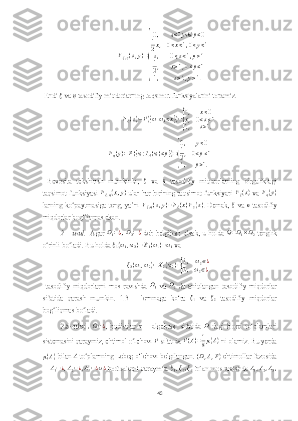 Fξ,η(x,y)=
{
0,	x<0yoki	y<0	
1
2x,	0≤x<1,0≤y<1	
x,	0≤x<1,y≥1	
1
2,	x≥1,0≤y<1	
1,	x≥1,y≥1. Endi 	
ξ  va 	η  tasodifiy miqdorlarning taqsimot funksiyalarini topamiz. 
F
ξ ( x ) = P ( { ω : ω
1 < x } ) =	
{ 0 , x ≤ 0
x , 0 < x ≤ 1
1 , x > 1.
F
η ( y ) = P ( { ω : I
A ( ω ) < y } ) =	
{ 0 , y ≤ 0
1
2 , 0 < y ≤ 1
1 , y > 1.
  Bevosita   tekshirish   mumkinki,  	
ξ   va  	η   tasodifiy   miqdorlarning   birgalikfagi
taqsimot funksiyasi  	
Fξ,η(x,y)   ular har birining taqsimot funksiyari   F
ξ ( x )
  va   F
η ( y )
larning ko‘paytmasiga  teng, ya’ni  	
Fξ,η(x,y)=	Fξ(x)Fη(x) . Demak,  	ξ   va  	η   tasodifiy
miqdorlar bog‘liqmas ekan.
2 – usul.    Agar  	
Ω1=¿,  Ω2=	¿   deb belgilash olsak, u holda  	Ω=	Ω1×Ω2   tenglik
o‘rinli bo‘ladi. Bu holda 	
ξ1(ω1,ω2)=	X1(ω1)=ω1  va 	
ξ2(ω1,ω2)=	X2(ω2)={
1,	ω2∈¿	
0,	ω2∈¿.
  tasodifiy   miqdorlarni   mos   ravishda   Ω
1   va   Ω
2   da   aniqlangan   tasodifiy   miqdorlar
sifatida   qarash   mumkin.   1.3   –   lemmaga   ko‘ra  	
ξ1   va  	ξ2   tasodifiy   miqdorlar
bog‘liqmas bo‘ladi.
2.5-misol.  	
Ω=¿ ,   hodisalar  	σ   –   algebrasi   sifatida  	Ω   dagi   Borel   to‘plamlari
sistemasini qaraymiz, ehtimol o‘lchovi 	
P  sifatida  P ( A ) = 1
8 μ ( A )
 ni olamiz. Bu yerda
μ ( A )
 bilan 	
A  to‘plamning Lebeg o‘lchovi belgilangan.  ( Ω , A , P )
 ehtimollar fazosida	
A1=	¿,A2=¿,A3=¿∪¿
  hodisalarni qaraymiz. 	ξ1,ξ2,ξ3  bilan mos ravishda 	A1,A2,A3,
43 