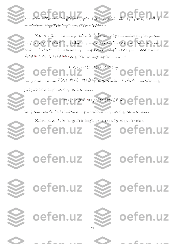 hodisalar indikatorini belgilaymiz, ya’ni   ξ
i ( ω ) = I
A
i ( ω ) , i = 1,2,3.
  ξ
1 , ξ
2   va  ξ3   tasodifiy
miqdorlarni birgalikda bog‘liqmaslikka tekshiring.
Yechish.   2.1   –   lemmaga   ko‘ra  	
ξ1,ξ2,ξ3   tasodifiy   miqdorlarning   birgalikda
bog‘liqsizligi   A
1 , A
2 , A
3   hodisalarning   birgalikda   bog‘liqsizligidan   kelib   chiqadi.
Endi  	
A1,A2,A3   hodisalarning   birgalikda   bog‘liqsizligini   tekshiramiz.	
A1A2=¿,A1A3=	¿,
 A2A3=¿∪¿  tengliklardan quyidagilarni olamiz 
P(A1A2)=	P(A1A3)=	P(A2A3)=	1
4.
Bu   yerdan   hamda   P ( A
1 ) = P ( A
2 ) = P ( A
3 ) = 1
2   tengliklardan  	
A1,A2,A3   hodisalarning
juft-jufti bilan bog‘liqsizligi kelib chiqadi. 
P ( A
1 A
2 A
3 ) = P	
( ¿) = 1
8 = P ( A
1 ) P ( A
2 ) P ( A
3 )
tenglikdan esa  A
1 , A
2 , A
3  hodisalarning birgalikda bog‘liqsizligi kelib chiqadi.
Xulosa, 	
ξ1,ξ2,ξ3  lar birgalikda bog‘liqmas tasodifiy miqdorlar ekan.
44 