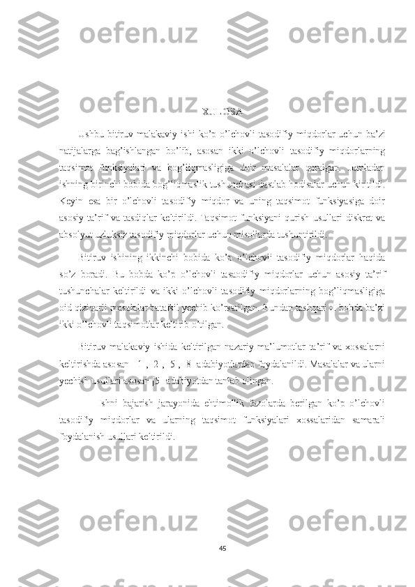 XULOSA
Ushbu   bitiruv   malakaviy  ishi   ko’p  o’lchovli   tasodifiy   miqdorlar   uchun   ba’zi
natijalarga   bag’ishlangan   bo’lib,   asosan   ikki   o’lchovli   tasodifiy   miqdorlarning
taqsimot   funksiyalari   va   bog’liqmasligiga   doir   masalalar   qaralgan.   Jumladan
ishning birinchi bobida bog’liqmaslik tushunchasi dastlab hodisalar uchun kiritildi.
Keyin   esa   bir   o’lchovli   tasodifiy   miqdor   va   uning   taqsimot   funksiyasiga   doir
asosiy   ta’rif   va   tasdiqlar   keltirildi.  Taqsimot   funksiyani   qurish   usullari   diskret   va
absolyut uzluksiz tasodifiy miqdorlar uchun misollarda tushuntirildi.  
Bitiruv   ishining   ikkinchi   bobida   ko’p   o’lchovli   tasodifiy   miqdorlar   haqida
so’z   boradi.   Bu   bobda   ko’p   o’lchovli   tasaodifiy   miqdorlar   uchun   asosiy   ta’rif
tushunchalar   keltirildi   va   ikki   o’lchovli   tasodifiy   miqdorlarning   bog’liqmasligiga
oid qiziqarli masalalar batafsil yechib ko’rsatilgan. Bundan tashqari II bobda ba’zi
ikki o’lchovli taqsimotlar keltirib o’tilgan.  
Bitiruv   malakaviy   ishida   keltirilgan   nazariy   ma’lumotlar   ta’rif   va   xossalarni
keltirishda asosan  [1], [2], [5], [8] adabiyotlardan foydalanildi. Masalalar va ularni
yechish usullari asosan [5] adabiyotdan tanlab olingan.
                Ishni   bajarish   jarayonida   ehtimollik   fazolarda   berilgan   ko’p   o’lchovli
tasodifiy   miqdorlar   va   ularning   taqsimot   funksiyalari   xossalaridan   samarali
foydalanish usullari keltirildi.
45 