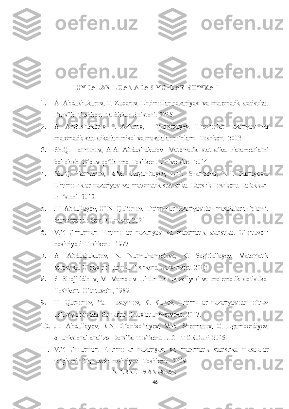 FOYDALANILGAN ADABIYOTLAR RO YXATIʻ
1. A. Abdushukurov, T. Zuparov. Ehtimollar nazariyasi  va matematik statistika.
Darslik. Toshkent. Tafakkur-Bo stoni. 2015.	
ʻ
2. A.   Abdushukurov   T.   Azlarov,     Djamirzayev.   Ehtimollar   nazariyasi   va
matematik statistikadan misol va masalalar to plami. Toshkent. 2003.	
ʻ
3. Sh.Q.   Farmonov,   A.A.   Abdushukurov.   Matematik   statistika.   Parametrlarni
baholash. O quv qo llanma. Toshkent. Universitet. 2014.	
ʻ ʻ
4. SH.Q.   Farmonov,   R.M.   Turgunbayev,   L.D.   Sharipova,   N.T.   Parpiyeva.
Ehtimolliklar   nazariyasi  va  matematik statistika.  Darslik.Toshkent. Tafakkur-
Bo stoni. 2012.	
ʻ
5. J.I. Abdullayev, O .N. Quljonov. Ehtimollar nazariyasidan masalalar to plami.	
ʻ ʻ
Samarqand.: SamDU nashr, 2021.
6. V.Y.   Gmurman.   Ehtimollar   nazariyasi   va   matematik   statistika.   O qituvchi	
ʻ
nashriyoti.  Toshkent.  1977. 
7. A.   Abdushukurov,   N.   Nurmuhamedova,   K.   Sagidullayev.   Matematik
statistika. O quv qo llanma. Toshkent. Universitet. 2013.	
ʻ ʻ
8. S.   Sirojiddinov,   M.   Mamatov.   Ehtimollar   nazariyasi   va   matematik   statistika.
Toshkent. O qituvchi, 1989.
ʻ
9. H.   Qurbonov,   Ya.   Husayinov,   K.   Kuliev.   Ehtimollar   nazariyasidan   o quv	
ʻ
uslubiy majmua. Samarqand davlat universiteti. 2017.
10. J.I.   Abdullayev,   R.N.   G anixo jayev,   M.H.   Shermatov,   O.I.Egamberdiyev.	
ʻ ʻ
«Funksional analiz». Darslik. Toshkent. LIGHT-GROUP. 2015.
11. V.Y.   Gmurman.   Ehtimollar   nazariyasi   va   matematik   statistika   masalalar
to plami. 	
ʻ O qituvchi nashriyoti. 	ʻ Toshkent.  2009. 
INTERNET MANBALAR
46 