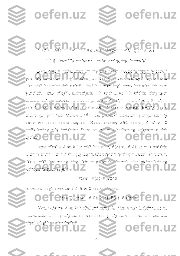 I BOB. TASODIFIY HODISALAR.  TASODIFIY MIQDORLAR 
1.1-§. Tasodifiy hodisalar. Hodisalarning bog‘liqmasligi
Ikkita   A
  va   B
  hodisalardan  birining  ro‘y  berishi   ikkinchisining  ro‘y  berishi
yoki ro‘y bermasligiga bog‘liq bo‘lsa, ular bog‘liq hodisalar deb aytiladi, aks holda
ular   erkli   hodisalar   deb   ataladi.   Erkli   hodisalar   bog‘liqmas   hodisalar   deb   ham
yuritiladi.   Faraz   qilaylik   auditoriyada   1-bosqichda   va   2-bosqichda   o‘qiyotgan
talabalar bo‘lsin. tavakkaliga chaqirilgan talaba   A
  – o‘g‘il bola bo‘lishi,   B
  – o‘g‘il
bola   1-bosqich   talabasi   bo‘lsa,   u   holda  AB   –   1-bosqich   talabalaridan   o‘g‘il   bola
chaqirilganligi bo‘ladi.  Mana shu  AB
 hodisaga  A
 va  B
 hodisalarning birgalikda ro‘y
berishidan   iborat   hodisa   deyiladi.   Xuddi   shunday  	
ABC   hodisa,  	A,  	B   va  	C
hodisalarning   ro‘y   berishidan   iborat   va   u   uchta   hodisaning   ko‘paytmasi   deb
aytiladi.
Faraz   qilaylik   A
  va  	
B   lar   erkli   hodisalar,  	P(A)   va   P ( A )
  lar   mos   ravishda
ularning ehtimollari bo‘lsin. Quyidagi tasdiq to‘g‘ri to‘g‘riligi mustaqil isbotlansin.
Ikkita   erkli   hodisaning   birgalikda   ro‘y   berish   ehtimoli   ular   ehtimollarining
ko‘paytmasiga teng, ya’ni 
P ( AB ) = P ( A ) ⋅ P ( B ) ( 4.3 )
Birgalikda bog‘liqmas uchta 	
A,  B  va 	C  hodisalar uchun 	
P(ABC	)=	P(AB	)⋅P(C)=	P(A)⋅P(B)⋅P(C)(4.4	)
Ikkita   ixtiyoriy  	
A   va  	B   hodisalarni   qaraylik.   Bitta   sinashda   (tajribada)   bu
hodisalardan birining ro‘y berishi ikkinchisining ro‘y berishini inkor qilmasa, ular
birgalikdagi hodisalar deyiladi. 
6 