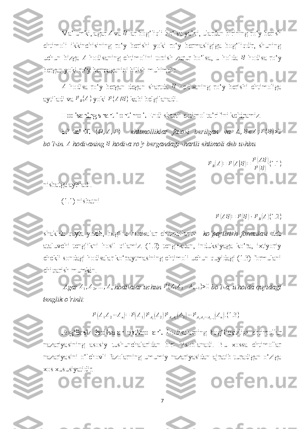 Ma’lumki, agar A  va 	B  lar bog‘liqli bo‘lsa ya’ni, ulardan birining ro‘y berish
ehtimoli   ikkinchisining   ro‘y   berishi   yoki   ro‘y   bermasligiga   bog‘liqdir,   shuning
uchun   bizga  	
A   hodisaning   ehtimolini   topish   zarur   bo‘lsa,   u   holda  	B   hodisa   ro‘y
bergan yoki ro‘y bermaganini bilish muhimdir. 	
A
  hodisa   ro‘y   bergan   degan   shartda  	B   hodisaning   ro‘y   berishi   ehtimoliga
aytiladi va 	
PB(A)  yoki 	P(A/B)  kabi belgilanadi.
Hodisaning shartli ehtimoli.  Endi shartli ehtimol ta’rifini keltiramiz.
1.1-ta’rif.  	
(Ω	,A,P)     ehtimolliklar   fazosi   berilgan   va  	A,B∈A;P(B)>0
bo‘lsin. 	
A  hodisaning 	B  hodisa ro‘y bergandagi shartli ehtimoli deb ushbu 
P
B	
( A	) = P	( A	| B	) = P	( AB	)
P	
( B	) ( 1.1 )
nisbatga aytiladi.
(1.1) nisbatni 
P	
( AB	) = P	( B	) ⋅ P
B	( A	) ( 1.2 )
shaklda   qayta   yozib,   bog‘liq   hodisalar   ehtimollarini     ko‘paytirish   formulasi   deb
ataluvchi   tenglikni   hosil   qilamiz.   (1.2)   tenglikdan,   induksiyaga   ko‘ra,   ixtiyoriy
chekli sondagi hodisalar ko‘paytmasining ehtimoli uchun quyidagi (1.3) formulani
chiqarish mumkin.
 Agar 	
A1,A2,…	,An  hodisalar uchun  P ( A
1 A
2 ⋯ A
n − 1 ) > 0
 bo‘lsa, u holda quyidagi
tenglik o‘rinli:  
P	
( A
1 A
2 ⋯ A
n	) = P	( A
1	) P
A
1	( A
2	) P
A
1 A
2	( A
3	) ⋯ P
A
1 A
2 ⋯ A
n − 1	( A
n	) . ( 1.3 )
Bog‘liqsiz   hodisalar   ehtimollari.   Hodisalarning   bog‘liqsizligi   ehtimollar
nazariyasining   asosiy   tushunchalaridan   biri   hisoblanadi.   Bu   xossa   ehtimollar
nazariyasini   o‘lchovli   fazolarning   umumiy   nazariyasidan   ajratib   turadigan   o‘ziga
xos xususiyatidir.
7 