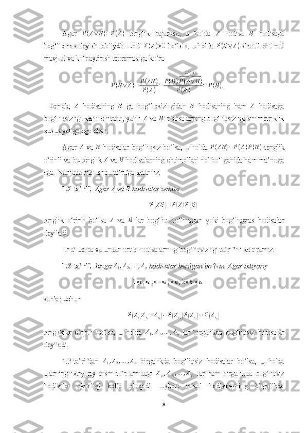 Agar   P ( A ∨ B ) = P ( A )
  tenglik   bajarilsa,   u   holda  A   hodisa  	B   hodisaga
bog‘liqmas deyish tabiiydir. Endi  	
P(A)>0   bo‘lsin, u holda   P ( B ∨ A )
  shartli ehtimol
mavjud va ko‘paytirish teoremasiga ko‘ra 	
P(B∨	A)=	P(AB	)	
P(A)=	P(B)P(A∨	B)	⏞	
¿P(A)	
P(A)	=	P(B).
  Demak,  	
A   hodisaning  	B   ga   bog‘liqsizligidan  	B   hodisaning   ham  	A   hodisaga
bog‘liqsizligi kelib chiqadi, ya’ni   A
  va  	
B   hodisalarning bog‘liqsizligi simmetriklik
xususiyatiga ega ekan.
Agar   A
  va   B
  hodisalar   bog‘liqsiz   bo‘lsa,   u   holda   P ( AB ) = P ( A ) P ( B )
  tenglik
o‘rinli va bu tenglik 	
A  va 	B  hodisalarning ehtimollari nol bo‘lganida ham ma’noga
ega. Natijada biz ushbu ta’rifga kelamiz.
1.2-ta’rif.    Agar 	
A  va 	B  hodisalar uchun 
P	
( AB	) = P	( A	) P	( B	)
tenglik   o‘rinli   bo‘lsa   A
  va  	
B   lar   bog‘liq   bo‘lmagan   yoki   bog‘liqmas   hodisalar
deyiladi.
Endi uchta va undan ortiq hodisalarning bog‘liqsizligi ta’rifini keltiramiz.
1.3-ta’rif.    Bizga 	
A1,A2,…	,An  hodisalar berilgan bo‘lsin. Agar ixtiyoriy 
1 ≤ i
1 < i
2 < ⋯ < i
k ≤ n ; 2 ≤ k ≤ n
sonlar uchun 	
P(Ai1Ai2⋯	Aik)=	P(Ai1)P(Ai2)⋯P(Aik)
tengliklar   o‘rinli   bo‘lsa,   u   holda  	
A1,A2,…	,An   lar   birgalikda   bog‘liqsiz   hodisalar
deyiladi.
1.3-ta’rifdan  	
A1,A2,…	,An   birgalikda   bog‘liqsiz   hodisalar   bo‘lsa,   u   holda
ularning   ixtiyoriy   qism   to‘plamidagi   A
j
1 , A
j
2 , … , A
j
s   lar   ham   birgalikda   bog‘liqsiz
hodisalar   ekanligi   kelib   chiqadi.   Ushbu   misol   hodisalarning   birgalikda
8 