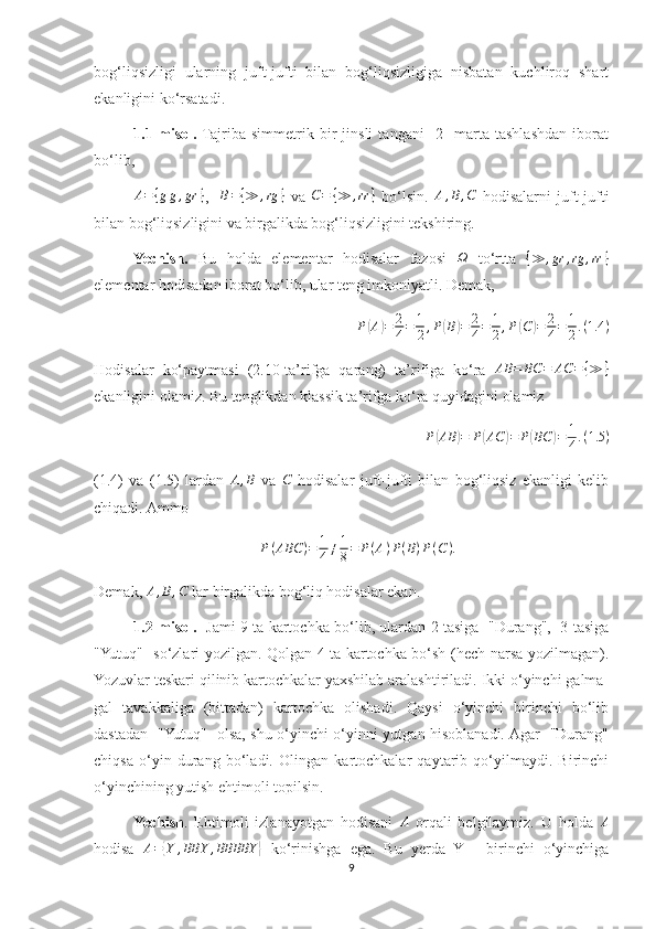 bog‘liqsizligi   ularning   juft-jufti   bilan   bog‘liqsizligiga   nisbatan   kuchliroq   shart
ekanligini ko‘rsatadi.
1.1-misol.   Tajriba   simmetrik   bir   jinsli   tangani     2     marta   tashlashdan   iborat
bo‘lib, A={gg,gr	}
,    	B={≫	,rg	}   va  	C=	{≫	,rr	}   bo‘lsin.  	A,B,C   hodisalarni   juft-jufti
bilan bog‘liqsizligini va birgalikda bog‘liqsizligini tekshiring.
Yechish.   Bu   holda   elementar   hodisalar   fazosi  
Ω   to‘rtta  	{≫	,gr	,rg	,rr	}
elementar hodisadan iborat bo‘lib, ular teng imkoniyatli. Demak, 
P	
( A	) = 2
4 = 1
2 , P	( B	) = 2
4 = 1
2 , P	( C	) = 2
4 = 1
2 . ( 1.4 )
Hodisalar   ko‘paytmasi   (2.10-ta’rifga   qarang)   ta’rifiga   ko‘ra   AB = BC = AC = { ≫ }
ekanligini olamiz. Bu tenglikdan klassik ta’rifga ko‘ra quyidagini olamiz 
P	
( AB	) = P	( AC	) = P	( BC	) = 1
4 . ( 1.5 )
(1.4)   va   (1.5)   lardan  	
A,B   va  	C   hodisalar   juft-jufti   bilan   bog‘liqsiz   ekanligi   kelib
chiqadi. Ammo 	
P(ABC	)=	1
4≠1
8=	P(A)P(B)P(C).
Demak,  A , B , C
 lar birgalikda bog‘liq hodisalar ekan.
1.2-misol.     Jami 9 ta kartochka bo‘lib, ulardan 2 tasiga   "Durang",   3 tasiga
"Yutuq"   so‘zlari yozilgan. Qolgan 4 ta kartochka bo‘sh (hech narsa yozilmagan).
Yozuvlar teskari qilinib kartochkalar yaxshilab aralashtiriladi. Ikki o‘yinchi galma-
gal   tavakkaliga   (bittadan)   kartochka   olishadi.   Qaysi   o‘yinchi   birinchi   bo‘lib
dastadan   "Yutuq"   olsa, shu o‘yinchi o‘yinni yutgan hisoblanadi. Agar   "Durang"
chiqsa   o‘yin   durang   bo‘ladi.   Olingan   kartochkalar   qaytarib   qo‘yilmaydi.   Birinchi
o‘yinchining yutish ehtimoli topilsin.
Yechish .   Ehtimoli   izlanayotgan   hodisani   A
  orqali   belgilaymiz.   U   holda   A
hodisa  	
A={Y	,BBY	,BBBBY	}   ko‘rinishga   ega.   Bu   yerda   Y   -   birinchi   o‘yinchiga
9 