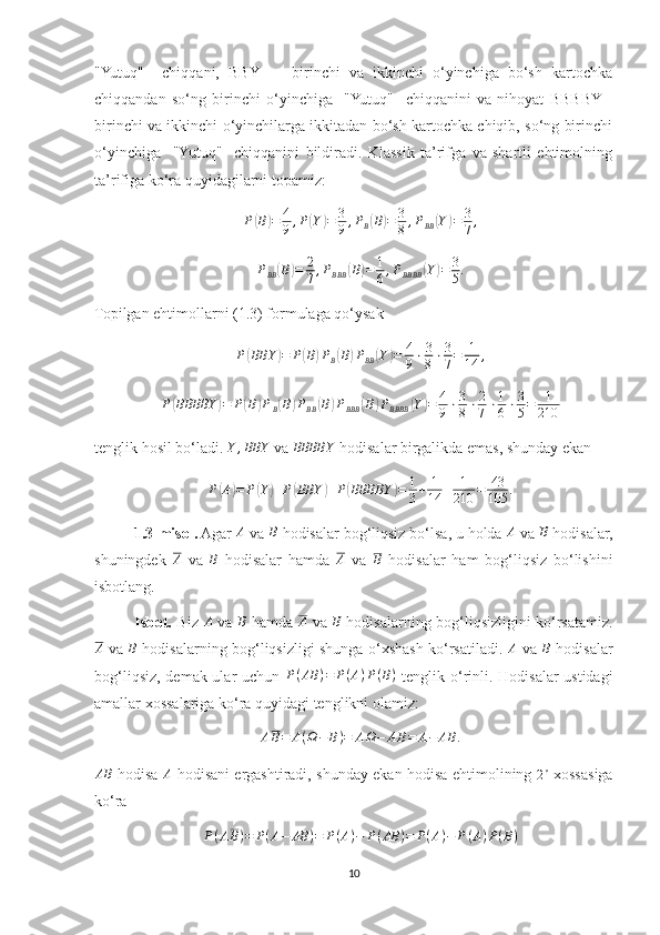 "Yutuq"     chiqqani,   BBY     -   birinchi   va   ikkinchi   o‘yinchiga   bo‘sh   kartochka
chiqqandan   so‘ng   birinchi   o‘yinchiga     "Yutuq"     chiqqanini   va   nihoyat   BBBBY  -
birinchi va ikkinchi o‘yinchilarga ikkitadan bo‘sh kartochka chiqib, so‘ng birinchi
o‘yinchiga     "Yutuq"     chiqqanini   bildiradi.   Klassik   ta’rifga   va   shartli   ehtimolning
ta’rifiga ko‘ra quyidagilarni topamiz: 
P( B	) = 4
9 , P	( Y	) = 3
9 , P
B	( B	) = 3
8 , P
BB	( Y	) = 3
7 ,
P
BB	
( B	) = 2
7 , P
BBB	( B	) = 1
6 , P
BBBB	( Y	) = 3
5 .
Topilgan ehtimollarni (1.3) formulaga qo‘ysak 	
P(BBY	)=	P(B)PB(B)PBB	(Y)=	4
9⋅3
8⋅3
7=	1
14	,
P	
( BBBBY	) = P	( B	) P
B	( B	) P
BB	( B	) P
BBB	( B	) P
BBBB	( Y	) = 4
9 ⋅ 3
8 ⋅ 2
7 ⋅ 1
6 ⋅ 3
5 = 1
210
tenglik hosil bo‘ladi. 	
Y	,BBY  va 	BBBBY  hodisalar birgalikda emas, shunday ekan 
P	
( A	) = P	( Y	) + P	( BBY	) + P	( BBBBY	) = 1
3 + 1
14 + 1
210 = 43
105 .
1.3-misol.  Agar 	
A  va 	B  hodisalar bog‘liqsiz bo‘lsa, u holda 	A  va 	B  hodisalar,
shuningdek  	
A   va   B
  hodisalar   hamda   A
  va   B
  hodisalar   ham   bog‘liqsiz   bo‘lishini
isbotlang.
Isbot.   Biz   A
  va   B
  hamda  	
A   va   B
  hodisalarning bog‘liqsizligini ko‘rsatamiz.	
A
  va  	B   hodisalarning bog‘liqsizligi shunga o‘xshash ko‘rsatiladi.  	A   va  	B   hodisalar
bog‘liqsiz, demak ular uchun   P ( AB ) = P ( A ) P ( B )
  tenglik o‘rinli. Hodisalar ustidagi
amallar xossalariga ko‘ra quyidagi tenglikni olamiz: 
A B = A ( Ω − B ) = A Ω − A B = A − AB .	
AB
  hodisa  	A   hodisani ergashtiradi, shunday ekan hodisa ehtimolining  	2∘   xossasiga
ko‘ra 
P ( A B ) = P ( A − AB ) = P ( A ) − P ( AB ) = P ( A ) − P ( A ) P ( B )
10 