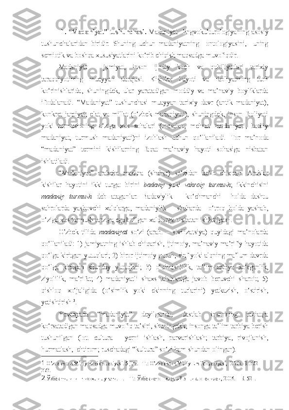   1.   “Madaniyat”   tushunchasi .   Madaniyat     lingvokulturologiyaning   asosiy
tushunchalaridan   biridir.   Shuning   uchun   madaniyatning     ontologiyasini,     uning
semiotik va boshqa xususiyatlarini ko‘rib chiqish maqsadga muvofiqdir.  
Madaniyat   -   jamiyat,   inson   ijodiy   kuch   va   qobiliyatlari   tarixiy
taraqqiyotining   muayyan   darajasi.   Kishilar   hayoti   va   faoliyatining   turli
ko‘rinishlarida,   shuningdek,   ular   yaratadigan   moddiy   va   ma’naviy   boyliklarda
ifodalanadi.   “Madaniyat”   tushunchasi   muayyan   tarixiy   davr   (antik   madaniyat),
konkret   jamiyat,   elat   va   millat   (o‘zbek   madaniyati),   shuningdek,   inson   faoliyati
yoki   turmushining   o‘ziga   xos   sohalari   (masalan,   mehnat   madaniyati,   badiiy
madaniyat,   turmush   madaniyati)ni   izohlash   uchun   qo‘llaniladi.   Tor   ma’noda
“madaniyat”   termini   kishilarning   faqat   ma’naviy   hayoti   sohasiga   nisbatan
ishlatiladi.
“Madaniyat”   arabcha   madina   (shahar)   so‘zidan   kelib   chiqqan.   Arablar
kishilar   hayotini   ikki   turga:   birini   badaviy   yoki   sahroiy   turmush ;   ikkinchisini
madaniy   turmush   deb   ataganlar.   Badaviylik   –   ko‘chmanchi     holda   dashtu
sahrolarda   yashovchi   xalqlarga,   madaniylik   –   shaharda     o‘troq   holda   yashab,
o‘ziga xos turmush tarziga ega bo‘lgan xalqlarga nisbatan ishlatilgan 1
.
O’zbek   tilida   madaniyat   so‘zi   (arab.   –   sivilizatsiya)   quyidagi   ma’nolarda
qo‘llaniladi: 1) jamiyatning ishlab chiqarish, ijtimoiy, ma’naviy-ma’rifiy hayotida
qo‘lga kiritgan yutuqlari; 2) biror ijtimoiy guruh, sinf yoki alqning ma’lum davrda
qo‘lga   kiritgan   shunday   yutuqlari;   3)   o‘qimishlilik,   ta’lim-tarbiya   ko‘rganlik,
ziyolilik,   ma’rifat;   4)   madaniyatli   shaxs   talablariga   javob   beruvchi   sharoit;   5)
qishloq   xo‘jaligida   (o‘simlik   yoki   ekinning   turlarini)   yetkazish,   o‘stirish,
yetishtirish  2
. 
Yevropada   “madaniyat”   deyilganda,   dastlab   insonning   tabiatga
ko‘rsatadigan maqsadga muvofiq ta’siri, shuningdek, insonga ta’lim-tarbiya berish
tushunilgan   (lot.   cultura   -   yerni   ishlash,   parvarishlash;   tarbiya,   rivojlanish,
hurmatlash,  ehtirom; ruschadagi “kultura” so‘zi ham shundan olingan). 
1  O’zbekiston Milliy Ensiklopediyasi. 5-jild. –T . : O’zbekiston Milliy Ensiklopediyasi,  2003. - Б . 372-
373. 
2   Ўзбек   тилининг   изоҳли   луғати . II. –  Т . :  Ўзбекистон   миллий   энциклопедияси , 2006. –  Б . 521.  