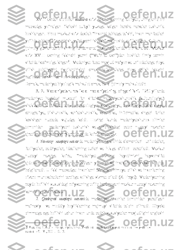 XVIII asrdan e’tiboran  kultura  so‘zi bilan insonning faoliyati, uning aniq bir
maqsadga   yo‘nalgan   fikrlashi   tufayli   yuzaga   kelgan   barcha   narsalar   tushunila
boshlangan. Biroq mazkur so‘z dastlab “insonni tabiatga ta’siri, inson manfaatlari
yo‘lida tabiatni o‘zgartirish, ya’ni yerni ishlash” ma’nosida qo‘llanilgan. Kultura –
ijtimoiy-gumanitar bilishning fundamental tushunchalaridan biri sanaladi. Mazkur
so‘z   XVIII   asrning   ikkinchi   yarmi   (“Ma’rifat   asri”)dan   boshlab   ilmiy   termin
sifatida iste’molga kirgan 3
.  Madaniyat faqat mavjud me’yor va urf-odatlarga rioya
qilish   qobiliyatini   rivojlantirishni   emas,   balki   ularga   rioya   qilish   istagini
rag‘batlantirishni ham o‘z ichiga olgan.
Demak, madaniyat biyologik mahsulot emas, balki ijtimoiy mahsulotdir.
3.   2.   Madaniyatshunoslikda   madaniyatning   o‘rganilishi.   1960-yillarda
madaniyat   haqidagi   mustaqil   fan   sifatida   madaniyatshunoslik   (kulturologiya)
shakllandi.   U   falsafa,   tarix,   antropologiya,   sotsiologiya,   psixologiya,   etnologiya,
etnografiya,   tilshunoslik,   san’atshunoslik,   semiotika,   informatika   singari   fanlar
kesishgan   nuqtada   vujudga   keldi.   Hozirgi   kunda   madaniyatshunos   olimlar
tomonidan     madaniyatni   tushunish   va   aniqlashdagi   qator   nuqtayi   nazarlar
ajratilgan. Ulardan ayrimlarini quyida ko‘rib chiqamiz.
1. Tasviriy  nuqtayi nazar da madaniyatning alohida elementlari - urf-odatlar,
faoliyatlar,   qadriyatlar,   ideallarning   turlari   va   h.k.ga   e’tibor     qaratiladi.   Mazkur
nuqtayi   nazarga   ko‘ra,   “madaniyat   bizning   hayotimizni   hayvonsifat
ajdodlarimizning   hayotidan   ajratadigan   yutuqlar   va   institutlar   majmuyi”   sifatida
belgilanadi.   U   ikki   maqsadga:   insonlarni   tabiatdan   himoya   qilish   va   insonlarning
o‘zaro   munosabatlarini   tartibga   solishga   xizmat   qiladi   (Z.   Freyd).   Madaniyatning
paydo bo‘lishi xususidagi ro‘yxatning to‘liq berilmagani mazkur nuqtayi nazarning
kamchiligi hisoblanadi.    
2.   Qadriyat   nuqtayi   nazari da   madaniyat   insonlar   tomonidan   yaratilgan
ma’naviy     va   moddiy   boyliklarning   majmuyi   sifatida   talqin   qilinadi.   Obyekt
qimmatga ega bo‘lishi uchun inson unda qadrli xususiyatlar mavjudligini anglashi
3  Маслова В. А. Лингвокультурология. Учебное пособие для студентов высших учебных 
заведений. –М., 2001. –С.12.  