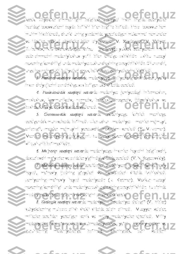 kerak.   Obyektlar   qimmatliligini   belgilash   qobiliyati   inson   ongida   qadriyatlar
haqidagi   tasavvurlarni   paydo   bo‘lishi   bilan   bog‘liq   bo‘ladi.   Biroq     tasavvur   ham
muhim   hisoblanadi,  chunki  uning  yordamida  yaratiladigan  mukammal   namunalar
va   ideallar   mavjud   obyektlar   bilan   qiyoslanadi.   M.   Xaydegger   (M.   Vebyer,
G.Fransev,   N.Chavchavadze)ga   ko‘ra,       madaniyat   yuksak   qadriyatlarni   inson
qadr-qimmatini   madaniylashuv   yo‘li   bilan   amalga   oshishidir.   Ushbu   nuqtayi
nazarning kamchiligi unda madaniyat tushunchasining toraytirilishidir. Chunonchi,
unga insonning turli faoliyatlari emas, balki faqat qadriyatlargina kiritiladi.  
  3.   Faoliyat   nuqtayi   nazari da   madaniyatga   faoliyatning   alohida   turi,   ya’ni
inson ehtiyojlarini qondirishga xos bo‘lgan usul sifatida qaraladi.
4.   Funksionistik   nuqtayi   nazar da   madaniyat   jamiyatdagi   informatsion,
moslashuv,   kommunikativ,   normativ,   baholash,   integrativ,   ijtimoiylashuv   va
boshqa funksiyalar vositasida tavsiflanadi.
5.   Germenevtik   nuqtayi   nazar da   madaniyatga   ko‘plab   matnlarga
qaralgandek   munosabatda   bo‘linadi.   Ular   uchun     madaniyat   –   matnlar   majmuyi,
aniqrog‘i,   matnlar   majmuyini   yaratuvchi   mexanizm   sanaladi   (Yu.M.Lotman).
Matnlar – madaniyatning joni va qoni. Bu nuqtayi nazarning kamchiligi matnni bir
xil tushunib bo‘lmaslikdir.  
6.   Me’yoriy   nuqtayi   nazar da   madaniyatga   insonlar   hayotini   belgilovchi,
dasturlovchi me’yorlar va qoidalar yig‘indisi sifatida qaraladi  (V. N. Sagatovskiy).
7.   Ma’naviy   nuqtayi   nazar   tarafdorlari   madaniyatni   jamiyatning   ma’naviy
hayoti,   ma’naviy   ijodning   g‘oyalari   va   mahsulotlari   sifatida   izohlashadi.
Jamiyatning   ma’naviy   hayoti   madaniyatdir   (L.   Kertman).   Mazkur   nuqtayi
nazarning kamchiligi  unda madaniyat tushunchasining toraytirilishidir. Bu o‘rinda
moddiy madaniyatning ham mavjudligini unutmaslik kerak.  
8.   Dialogik   nuqtayi   nazar da   madaniyat   –   “madaniyat   dialogi”   (V.   Bibler)
subyektlarning   muloqot   qilish   shakli   sifatida   talqin   qilinadi.     Muayyan   xalqlar,
millatlar   tarafidan   yaratilgan   etnik   va   milliy   madaniyatlar   ajratiladi.   Milliy
madaniyatlar   ham   o‘z   navbatida   submadaniyatlarga,   ya’ni       ijtimoiy   qatlam   va
guruhlarning   madaniyatlariga   bo‘linadi.   Shuningdek,   turli   xalqlarni 