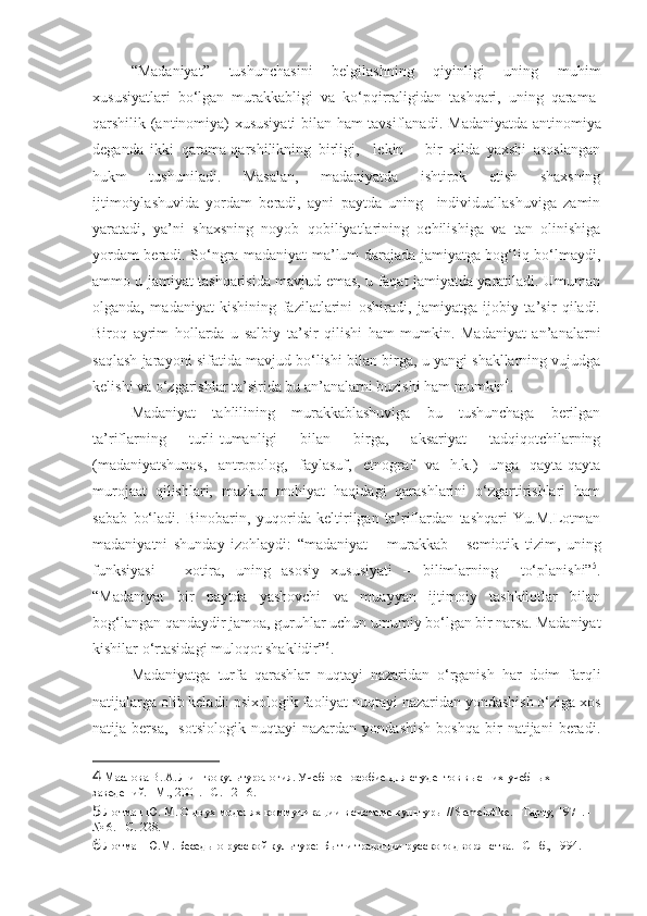 “Madaniyat”   tushunchasini   belgilashning   qiyinligi   uning   muhim
xususiyatlari   bo‘lgan   murakkabligi   va   ko‘pqirraligidan   tashqari,   uning   qarama-
qarshilik (antinomiya) xususiyati bilan ham tavsiflanadi.   Madaniyatda antinomiya
deganda   ikki   qarama-qarshilikning   birligi,     lekin       bir   xilda   yaxshi   asoslangan
hukm   tushuniladi.   Masalan,   madaniyatda   ishtirok   etish   shaxsning
ijtimoiylashuvida   yordam   beradi,   ayni   paytda   uning     individuallashuviga   zamin
yaratadi,   ya’ni   shaxsning   noyob   qobiliyatlarining   ochilishiga   va   tan   olinishiga
yordam beradi. So‘ngra madaniyat ma’lum darajada jamiyatga bog‘liq bo‘lmaydi,
ammo u jamiyat tashqarisida mavjud emas, u faqat jamiyatda yaratiladi. Umuman
olganda,   madaniyat   kishining   fazilatlarini   oshiradi,   jamiyatga   ijobiy   ta’sir   qiladi.
Biroq   ayrim   hollarda   u   salbiy   ta’sir   qilishi   ham   mumkin.   Madaniyat   an’analarni
saqlash jarayoni sifatida mavjud bo‘lishi bilan birga, u yangi shakllarning vujudga
kelishi va o‘zgarishlar ta’sirida bu an’analarni buzishi ham mumkin 4
. 
Madaniyat   tahlilining   murakkablashuviga   bu   tushunchaga   berilgan
ta’riflarning   turli-tumanligi   bilan   birga,   aksariyat   tadqiqotchilarning
(madaniyatshunos,   antropolog,   faylasuf,   etnograf   va   h.k.)   unga   qayta-qayta
murojaat   qilishlari,   mazkur   mohiyat   haqidagi   qarashlarini   o‘zgartirishlari   ham
sabab   bo‘ladi.   Binobarin,   yuqorida   keltirilgan   ta’riflardan   tashqari   Yu.M.Lotman
madaniyatni   shunday   izohlaydi:   “madaniyat   –   murakkab       semiotik   tizim,   uning
funksiyasi   –   xotira,   uning   asosiy   xususiyati   –   bilimlarning     to‘planishi” 5
.
“Madaniyat   bir   paytda   yashovchi   va   muayyan   ijtimoiy   tashkilotlar   bilan
bog‘langan qandaydir jamoa, guruhlar uchun umumiy bo‘lgan bir narsa. Madaniyat
kishilar o‘rtasidagi muloqot shaklidir” 6
.    
Madaniyatga   turfa   qarashlar   nuqtayi   nazaridan   o‘rganish   har   doim   farqli
natijalarga olib keladi: psixologik faoliyat nuqtayi nazaridan yondashish o‘ziga xos
natija  bersa,     sotsiologik   nuqtayi   nazardan   yondashish   boshqa   bir   natijani   beradi.
4  Маслова В. А. Лингвокультурология. Учебное пособие для студентов высших учебных 
заведений. –М., 2001. –С. 12-16.
5  Лотман Ю. М. О двух моделях коммуникации в системе культуры // Semeiotike. –Тарту, 1971. - 
№ 6. - С. 228. 
6  Лотман Ю.М. Беседы о русской культуре: Быт и традиции русского дворянства. –СПб., 1994. 