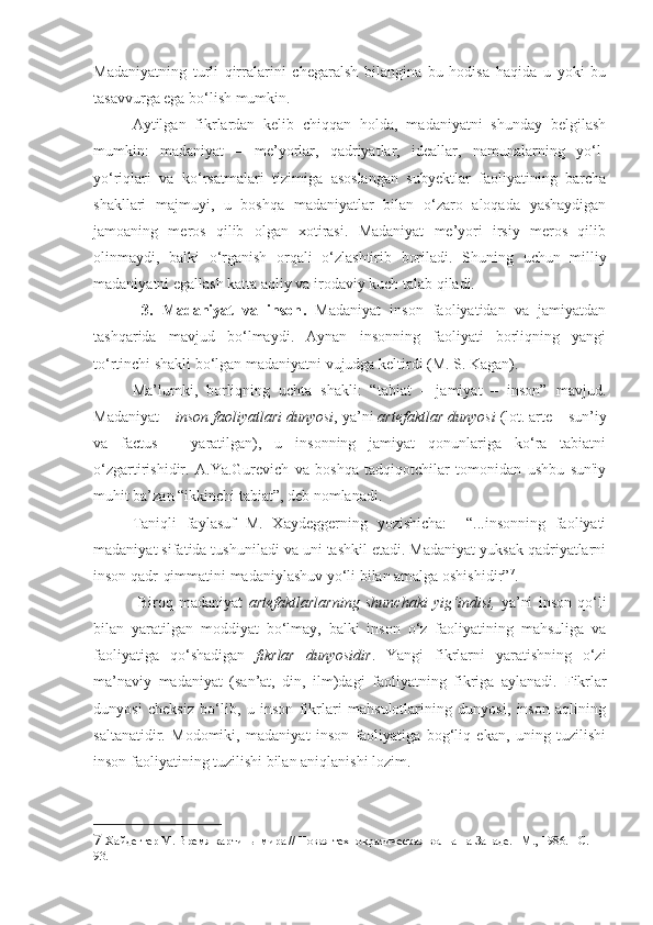 Madaniyatning   turli   qirralarini   chegaralsh   bilangina   bu   hodisa   haqida   u   yoki   bu
tasavvurga ega bo‘lish mumkin.    
Aytilgan   fikrlardan   kelib   chiqqan   holda,   madaniyatni   shunday   belgilash
mumkin:   madaniyat   –   me’yorlar,   qadriyatlar,   ideallar,   namunalarning   yo‘l-
yo‘riqlari   va   ko‘rsatmalari   tizimiga   asoslangan   subyektlar   faoliyatining   barcha
shakllari   majmuyi,   u   boshqa   madaniyatlar   bilan   o‘zaro   aloqada   yashaydigan
jamoaning   meros   qilib   olgan   xotirasi.   Madaniyat   me’yori   irsiy   meros   qilib
olinmaydi,   balki   o‘rganish   orqali   o‘zlashtirib   boriladi.   Shuning   uchun   milliy
madaniyatni egallash katta aqliy va irodaviy kuch talab qiladi.   
  3.   Madaniyat   va   inson .   Madaniyat   inson   faoliyatidan   va   jamiyatdan
tashqarida   mavjud   bo‘lmaydi.   Aynan   insonning   faoliyati   borliqning   yangi
to‘rtinchi shakli bo‘lgan madaniyatni vujudga keltirdi (M. S. Kagan). 
Ma’lumki,   borliqning   uchta   shakli:   “tabiat   –   jamiyat   –   inson”   mavjud.
Madaniyat –  inson faoliyatlari dunyosi , ya’ni  artefaktlar dunyosi  (lot. arte – sun’iy
va   factus   –   yaratilgan),   u   insonning   jamiyat   qonunlariga   ko‘ra   tabiatni
o‘zgartirishidir.   A.Ya.Gurevich   va   boshqa   tadqiqotchilar   tomonidan   ushbu   sun'iy
muhit ba’zan “ikkinchi tabiat”, deb nomlanadi.
Taniqli   faylasuf   M.   Xaydeggerning   yozishicha:     “...insonning   faoliyati
madaniyat sifatida tushuniladi va uni tashkil etadi. Madaniyat yuksak qadriyatlarni
inson qadr-qimmatini madaniylashuv yo‘li bilan amalga oshishidir” 7
.    
      Biroq   madaniyat   artefaktlarlarning   shunchaki   yig‘indisi,   ya’ni   inson   qo‘li
bilan   yaratilgan   moddiyat   bo‘lmay,   balki   inson   o‘z   faoliyatining   mahsuliga   va
faoliyatiga   qo‘shadigan   fikrlar   dunyosidir .   Yangi   fikrlarni   yaratishning   o‘zi
ma’naviy   madaniyat   (san’at,   din,   ilm)dagi   faoliyatning   fikriga   aylanadi.   Fikrlar
dunyosi   cheksiz   bo‘lib,   u   inson   fikrlari   mahsulotlarining   dunyosi,   inson   aqlining
saltanatidir.   Modomiki,   madaniyat   inson   faoliyatiga   bog‘liq   ekan,   uning   tuzilishi
inson faoliyatining tuzilishi bilan aniqlanishi lozim. 
7  Хайдеггер М. Время картины мира // Новая технократическая волна на Западе. –М., 1986. - С. 
93. 