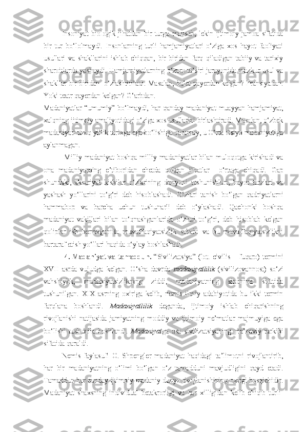   Insoniyat   biologik   jihatdan   bir   turga   mansub,   lekin   ijtimoiy   jamoa   sifatida
bir   tur   bo‘lolmaydi.   Insonlarning   turli   hamjamiyatlari   o‘ziga   xos   hayot   faoliyati
usullari   va   shakllarini   ishlab   chiqqan,   bir-biridan   farq   qiladigan   tabiiy   va   tarixiy
sharoitlarda yashaydi. Hamjamiyatlarning o‘zaro ta’siri jarayonida mazkur usul va
shakllar bir-biridan   o‘zlashtiriladi. Masalan, balet qayerdan kelgan? Fransiyadan.
Yoki teatr qayerdan kelgan? G‘arbdan.
Madaniyatlar   “umumiy”  bo‘lmaydi,  har   qanday  madaniyat   muayyan   hamjamiyat,
xalqning ijtimoiy amaliyotidagi o‘ziga xos usullarini birlashtiradi. Masalan, o‘zbek
madaniyati uzoq yillik tarixga ega bo‘lishiga qaramay, u O‘rta Osiyo madaniyatiga
aylanmagan. 
      Milliy madaniyat boshqa milliy madaniyatlar bilan muloqotga kirishadi va
ona   madaniyatning   e’tiboridan   chetda   qolgan   jihatlar     o‘rtaga   chiqadi.   Gap
shundaki,   aksariyat   kishilar   o‘zlarining   dunyoni   tushunishlari,   hayot   tarzlari   va
yashash   yo‘llarini   to‘g‘ri   deb   hisoblashadi.   O‘zlari   tanish   bo‘lgan   qadriyatlarni
hammabop   va   barcha   uchun   tushunarli   deb   o‘ylashadi.   Qachonki   boshqa
madaniyat   vakillari   bilan   to‘qnashganlarida   o‘zlari   to‘g‘ri,   deb   hisoblab   kelgan
qoliplar   ish   bermaganida   muvaffaqiyatsizlik   sababi   va   bu   muvaffaqiyatsizlikni
bartaraf etish yo‘llari haqida o‘ylay boshlashadi.   
  4.  Madaniyat  va  tamaddun .   “Sivilizatsiya”  (lot.  civilis  –  fuqaro)  termini
XVII   asrda   vujudga   kelgan.   O‘sha   davrda   madaniyatlilik   (sivilizovannost)   so‘zi
vahshiylik,   madaniyatsizlikning   ziddi,   madaniyatning   sinonimi   sifatida
tushunilgan.   XIX   asrning   oxiriga   kelib,   nemis   ilmiy   adabiyotida   bu   ikki   termin
farqlana   boshlandi.   Madaniyatlilik   deganda,   ijtimoiy   ishlab   chiqarishning
rivojlanishi   natijasida   jamiyatning   moddiy   va   ijtimoiy   ne’matlar   majmuyiga   ega
bo‘lishi   tushunila   boshlandi.   Madaniyat ga   esa   sivilizatsiyaning   ma’naviy   tarkibi
sifatida qaraldi.
Nemis   faylasufi   O.   Shpengler   madaniyat   haqidagi   ta’limotni   rivojlantirib,
har   bir   madaniyatning   o‘limi   bo‘lgan   o‘z   tamadduni   mavjudligini   qayd   etadi.
Tamaddun har qanday ijtimoiy-madaniy dunyo rivojlanishining oxirgi bosqichidir.
Madaniyat   shaxsning   individual   betakrorligi   va   har   xilligidan   kelib   chiqib   turli- 