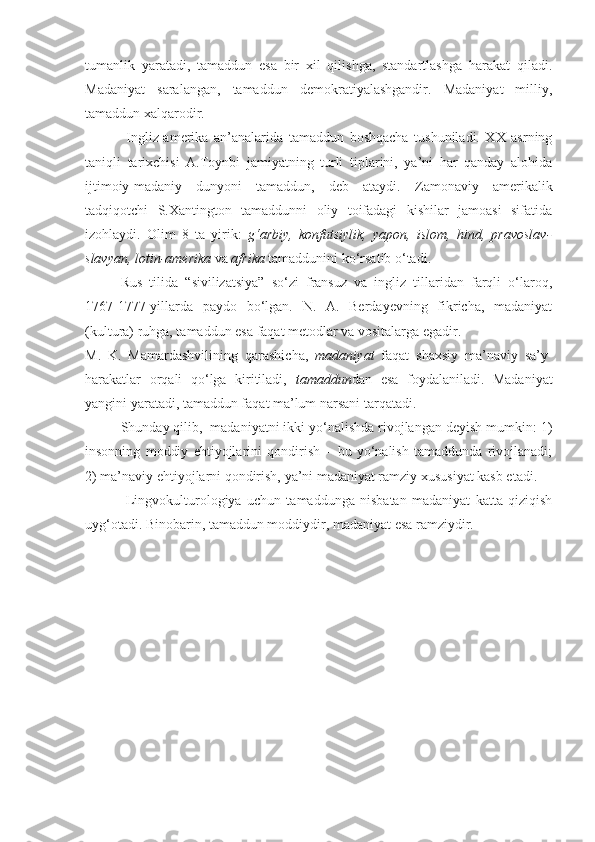 tumanlik   yaratadi,   tamaddun   esa   bir   xil   qilishga,   standartlashga   harakat   qiladi.
Madaniyat   saralangan,   tamaddun   demokratiyalashgandir.   Madaniyat   milliy,
tamaddun xalqarodir.
  Ingliz-amerika   an’analarida   tamaddun   boshqacha   tushuniladi.   XX   asrning
taniqli   tarixchisi   A.Toynbi   jamiyatning   turli   tiplarini,   ya’ni   har   qanday   alohida
ijtimoiy-madaniy   dunyoni   tamaddun,   deb   ataydi.   Zamonaviy   amerikalik
tadqiqotchi   S.Xantington   tamaddunni   oliy   toifadagi   kishilar   jamoasi   sifatida
izohlaydi.   Olim   8   ta   yirik:   g‘arbiy,   konfutsiylik,   yapon,   islom,   hind,   pravoslav-
slavyan, lotin-amerika  va  afrika  tamaddunini ko‘rsatib o‘tadi.    
Rus   tilida   “sivilizatsiya”   so‘zi   fransuz   va   ingliz   tillaridan   farqli   o‘laroq,
1767-1777-yillarda   paydo   bo‘lgan.   N.   A.   Berdayevning   fikricha,   madaniyat
(kultura) ruhga, tamaddun esa faqat metodlar va vositalarga egadir. 
M.   K.   Mamardashvilining   qarashicha,   madaniyat   faqat   shaxsiy   ma’naviy   sa’y-
harakatlar   orqali   qo‘lga   kiritiladi,   tamaddun dan   esa   foydalaniladi.   Madaniyat
yangini yaratadi, tamaddun faqat ma’lum narsani tarqatadi.  
Shunday qilib,  madaniyatni ikki yo‘nalishda rivojlangan deyish mumkin: 1)
insonning   moddiy   ehtiyojlarini   qondirish   –   bu   yo‘nalish   tamaddunda   rivojlanadi;
2) ma’naviy ehtiyojlarni qondirish, ya’ni madaniyat ramziy xususiyat kasb etadi.  
       Lingvokulturologiya   uchun   tamaddunga   nisbatan   madaniyat   katta   qiziqish
uyg‘otadi. Binobarin, tamaddun moddiydir, madaniyat esa ramziydir.  