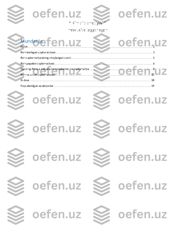 “ Rim diplomatiyasi ” 
mavzusida tayyorlagan
Mundarija
Kirish ............................................................................................................................................................ 2
Rim-karfagen diplomatiyasi ......................................................................................................................... 3
Rim diplomatiyasining rivojlangan davri. ..................................................................................................... 5
Rim papalari diplоmatiyasi. ......................................................................................................................... 6
Qadimgi   Rimda   xalqaro   munosabatlar    va   diplomatiya.   ............................................................................. 8
Rim va urush diplomatiyasi ........................................................................................................................ 13
Xulosa ........................................................................................................................................................ 18
Foydalanilgan adabiyotlar .......................................................................................................................... 19 