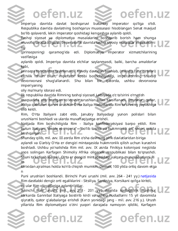 Imperiya   davrida   davlat   boshqaruvi   butunlay   imperator   qo‘liga   o‘tdi.  
Respublika   davrida   davlatning   boshqaruv   muassasasi   hisoblangan   Senat   mavjud  
bo‘lib   qolaverdi,   lekin   imperator   qoshidagi   kengashga   aylanib   qoldi.  
Tashqi   siyosat   va   diplomatiya   masalalarini   boshqarib   borish   ham   shunga  
muvofiq   tarzda   o‘zgardi.   Imperatorlik   davrida   tashqi   siyosiy   masalalar   imperatorni
ng  
(prinsepsning)   qaramog‘ida   edi.   Diplomatiya   imperator   xizmatchilarining
vazifasiga  
aylanib   qoldi.   Imperiya   davrida   elchilar   saylanmasdi,   balki,   barcha   amaldorlar
kabi,  
prinseps tomonidan tayinlanardi. Klavdiy davridan boshlab, (milodiy I asr o‘rtalari)  
elchilik   ishlari   bilan,   imperator   kotibi   boshchiligidagi,   imperatorning   shaxsiy  
devonxonasi   shug‘ullanardi.   Shu   bilan   bir   qatorda,   ushbu   devonxona
imperiyaning  
oliy   ma’muriy   idorasi   edi.
Ilk   respublika   davrida   Rimning   tashqi   siyosati   Latsiyada   o‘z   ta’sirini   o‘rnatish  
maqsadida   olib   borilgan   to‘xtovsiz   urushlar   bilan   tavsiflanadi.   Etrusklar,   gallar,  
Italiya   qabilalari   qarshi   urushlar   O‘rta   Italiya   hududlarida   Rim   ta’sirining   yoyilishiga  
olib   keldi.
Rim,   O‘rta   Italiyani   zabt   etib,   Janubiy   Italiyadagi   yunon   polislari   bilan  
urushlarni   boshladi   va   ularda   muvaffaqiyatga   erishdi.
Natijada   Rim   boshchiligida   Rim   -   Italiya   konfederatsiyasi   barpo   etildi.   Rim  
butun   Italiyani   “divide   et   impera”   -   “bo‘lib   tashla   va   hukmronlik   qil”   shiori   ostida  
boshqargan.  
Shunday   qilib,   mil.   avv.   III   asrda   Rim   o‘sha   davrning   yirik   davlatlaridan   biriga  
aylandi  va G‘arbiy  O‘rta  er  dengizi mintaqasida  hukmronlik  qilish  uchun  kurashni  
boshladi.   Ushbu   yo‘nalishda   Rim   mil.   avv.   IX   asrda   Finikiya   koloniyasi   negizida  
asos   solingan   Karfagen   Shimoliy   Afrika   oligarxik   respublikasi   bilan   to‘qnashdi.  
Shuni   ta’kidlash   lozimki,   O‘rta   er   dengizi   mintaqasidagi   xalqaro   munosabatlarni   Ri
m  
tarixidan   ajralmas   holda   ko‘rib   chiqish   mumkin.   Demak,   100   yilda   ortiq   davom   etga
n  
Puni   urushlari   boshlandi.   Birinchi   Puni   urushi   (mil.   avv.   264   -   241   yy.)   natijasida  
Rim   dastlabki   dengiz   orti   egaliklarini   -   Sitsiliya,   Sardiniya,   Korsikani   qo‘lga   kiritdi,  
va   ular   Rim   viloyatlariga   aylantirildilar.  
Ikkinchi   Puni   urushi   (mil.   avv.   218   -   201   yy.)   davrida   karfagenlik   mashhur  
sarkarda   Gannibal   Italiyaga   bostirib   kirdi   va   ushbu   hududlarni   15   yil   davomida  
qiyratib,   qator   g‘alabalarga   erishdi   (Kann   yonidagi   jang   -   mil.   avv.   216   y.).   Urush  
yillarida   Rim   diplomatiyasi   o‘zini   yuqori   darajada   namoyon   qildiki,   Karfagen   