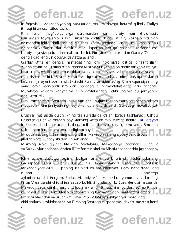 ittifoqchisi   -   Makedoniyaning   harakatlari   ma’lum   davrga   betaraf   qilindi,   Etoliya  
ittifoqi   bilan   esa   ittifoq   tuzildi.  
Rim,   fojiali   mag‘lubiyatlarga   qaramasdan   ham   harbiy,   ham   diplomatik  
usullardan   foydalanib,   ushbu   urushda   g‘olib   chiqdi.   Publiy   Korneliy   Stsipion  
qo‘mondonligida   rimliklarning   g‘alabasi   (Zam   yonidagi   jang   -   mil.   avv.   202   y.)  
oqibatida   karfagenliklar   mag‘lub   etildi.   Ispaniya   Rim   qo‘liga   o‘tdi,   Karfagen   esa  
harbiy   -   siyosiy   qudratidan   mahrum   bo‘ldi.   Rim   yirik   mamlakatdan   G‘arbiy   O‘rta   er  
dengizidagi   eng   yirik   buyuk   davlatga   aylandi.  
G‘arbiy   O‘rta   er   dengizi   mintaqasining   Rim   hokimiyati   ostida   birlashtirilishi  
Yunonistonning   Sitsiliya   bilan,   hamda   Misr   va   Suriyaning   Shimoliy   Afrika   va   Italiya  
bilan   mil.   avv.   III   asrda   mustahkamlangan   an’anaviy   savdo   aloqalariga   sezilarli  
o‘zgarishlar   kiritdi.   Savdo   yo‘llari   va   iqtisodiy   markazlarning   boshqa   joylarga  
ko‘chishi   jarayoni   boshlandi.   Ikkinchi   Puni   urushidan   so‘ng   Rim   ekspansiyasining  
yangi   davri   boshlandi:   rimliklar   Sharqdagi   ellin   mamlakatlariga   kirib   borishdi.  
Murakkab   xalqaro   vaziyat   va   ellin   davlatlaridagi   ichki   inqiroz   bu   jarayonini  
engillashtirdi.  
Rim   tomonidan   Sharqda   olib   borilgan   hujumkor   siyosatning   sabablari   va  
maqsadlari   Rim   jamiyatining   rivojlanishidan   kelib   chiqardi.   G‘arbdagi   muvaffaqiyatl
i  
urushlar   natijasida   qulchilikning   tez   sur’atlarda   o‘sishi   ko‘zga   tashlanadi.   Ushbu  
urushlar   qullar   va   moddiy   boyliklarning   katta   oqimini   yuzaga   keltirdi.   Bu   jarayon  
iqtisodiyotda   chuqur   o‘zgarishlarga   olib   keldi;   tovar   xo‘jaligi   rivojlandi.   Shuning  
uchun   ham   Rimning   tajovuzkorligi   kuchaydi.  
Miloddan   avvalgi   III   asrning   oxirgi   yillari   Makedoniyaning   siyosiy   va   iqtisodiy  
jihatdan   o‘ta   kuchayishi   davri   hisoblanadi.
Misrning   ichki   qiyinchiliklaridan   foydalanib,   Makedoniya   podshosi   Filipp   V  
va   Salavkiylar   podshosi   Antiox   III   ittifoq   tuzishdi   va   Misrdan   tashqarida   joylashgan,  
lekin   ushbu   davlatga   tegishli   bo‘lgan   erlarni   bo‘lib   olishdi.   Ptolemeylarning  
Gellespont   sohili   Kichik   Osiyo   va   Egey   dengizi   sohilidagi   polislari
Makedoniyaga   o‘tdi.   Filippning   istilolari   va   Makedoniyani   Egey   dengizidagi   eng
qudratli   davlatga  
aylanishi   tahdidi   Pergam,   Rodos,   Vizantiy,   Afina   va   boshqa   yunon   shaharlarining  
Filipp   V   ga   qarshi   chiqishiga   sabab   bo‘ldi.   Shunday   qilib,   Egey   dengizi   havzasida  
Makedoniyaga   qarshi   harbiy   ittifoq   shakllandi.   Ittifoqchilar   yordam   so‘rab   Rimga  
murojaat   qilishdi.   Rimliklar   Makedoniyaning   kuchayishidan   manfaatdor   emasdi.
Birinchi   Makedoniya   urushi   (mil.   avv.   215   -   205\4   yy.)   Bolqon   yarimorolidagi  
ziddiyatlarni   keskinlashtirdi   va   Rimning   Sharqqa   ekspansiyasi   davrini   boshlab   berdi
.   