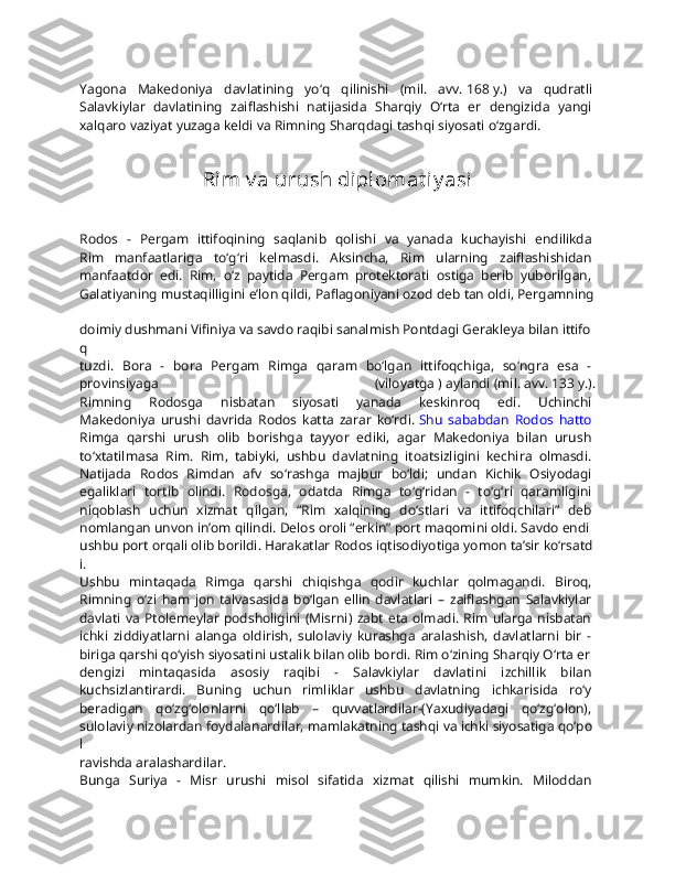 Yagona   Makedoniya   davlatining   yo‘q   qilinishi   (mil.   avv.   168   y.)   va   qudratli  
Salavkiylar   davlatining   zaiflashishi   natijasida   Sharqiy   O‘rta   er   dengizida   yangi  
xalqaro   vaziyat   yuzaga   keldi   va   Rimning   Sharqdagi   tashqi   siyosati   o‘zgardi.  
Rim v a urush diplomat iy asi
Rodos   -   Pergam   ittifoqining   saqlanib   qolishi   va   yanada   kuchayishi   endilikda  
Rim   manfaatlariga   to‘g‘ri   kelmasdi.   Aksincha,   Rim   ularning   zaiflashishidan  
manfaatdor   edi.   Rim,   o‘z   paytida   Pergam   protektorati   ostiga   berib   yuborilgan,  
Galatiyaning   mustaqilligini   e’lon   qildi,   Paflagoniyani   ozod   deb   tan   oldi,   Pergamning  
doimiy   dushmani   Vifiniya   va   savdo   raqibi   sanalmish   Pontdagi   Gerakleya   bilan   ittifo
q  
tuzdi.   Bora   -   bora   Pergam   Rimga   qaram   bo‘lgan   ittifoqchiga,   so‘ngra   esa   -  
provinsiyaga   (viloyatga   )   aylandi   (mil.   avv.   133   y.).
Rimning   Rodosga   nisbatan   siyosati   yanada   keskinroq   edi.   Uchinchi  
Makedoniya   urushi   davrida   Rodos   katta   zarar   ko‘rdi.   Shu   sababdan   Rodos   hatto  
Rimga   qarshi   urush   olib   borishga   tayyor   ediki,   agar   Makedoniya   bilan   urush  
to‘xtatilmasa   Rim.   Rim,   tabiyki,   ushbu   davlatning   itoatsizligini   kechira   olmasdi.  
Natijada   Rodos   Rimdan   afv   so‘rashga   majbur   bo‘ldi;   undan   Kichik   Osiyodagi  
egaliklari   tortib   olindi.   Rodosga,   odatda   Rimga   to‘g‘ridan   -   to‘g‘ri   qaramligini  
niqoblash   uchun   xizmat   qilgan,   “Rim   xalqining   do‘stlari   va   ittifoqchilari”   deb  
nomlangan   unvon   in’om   qilindi.   Delos   oroli   “erkin”   port   maqomini   oldi.   Savdo   endi  
ushbu   port   orqali   olib   borildi.   Harakatlar   Rodos   iqtisodiyotiga   yomon   ta’sir   ko‘rsatd
i.  
Ushbu   mintaqada   Rimga   qarshi   chiqishga   qodir   kuchlar   qolmagandi.   Biroq,  
Rimning   o‘zi   ham   jon   talvasasida   bo‘lgan   ellin   davlatlari   –   zaiflashgan   Salavkiylar  
davlati  va  Ptolemeylar   podsholigini  (Misrni)  zabt   eta  olmadi.  Rim  ularga  nisbatan  
ichki   ziddiyatlarni   alanga   oldirish,   sulolaviy   kurashga   aralashish,   davlatlarni   bir   -  
biriga   qarshi   qo‘yish   siyosatini   ustalik   bilan   olib   bordi.   Rim   o‘zining   Sharqiy   O‘rta   er  
dengizi   mintaqasida   asosiy   raqibi   -   Salavkiylar   davlatini   izchillik   bilan  
kuchsizlantirardi.   Buning   uchun   rimliklar   ushbu   davlatning   ichkarisida   ro‘y  
beradigan   qo‘zg‘olonlarni   qo‘llab   –   quvvatlardilar-(Yaxudiyadagi   qo‘zg‘olon),  
sulolaviy   nizolardan   foydalanardilar,   mamlakatning   tashqi   va   ichki   siyosatiga   qo‘po
l  
ravishda   aralashardilar.  
Bunga   Suriya   -   Misr   urushi   misol   sifatida   xizmat   qilishi   mumkin.   Miloddan   