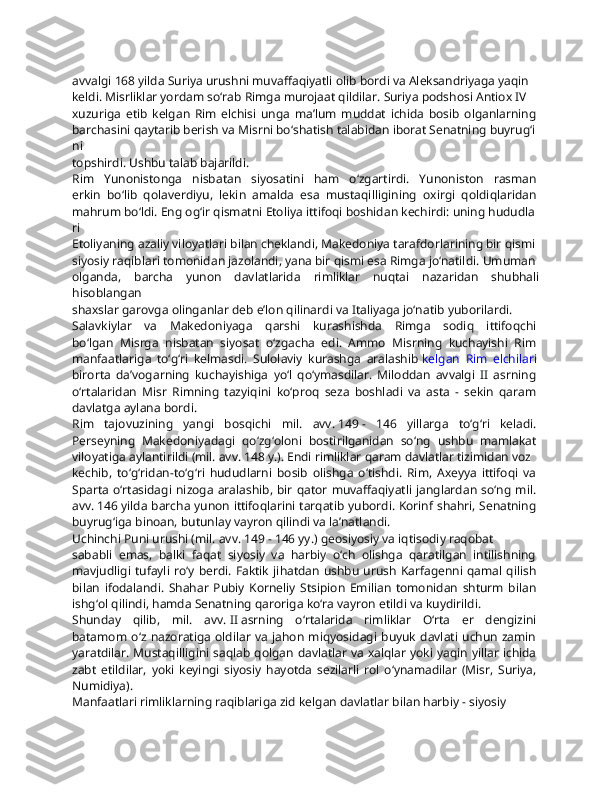 avvalgi   168   yilda   Suriya   urushni   muvaffaqiyatli   olib   bordi   va   Aleksandriyaga   yaqin  
keldi.   Misrliklar   yordam   so‘rab   Rimga   murojaat   qildilar.   Suriya   podshosi   Antiox   IV  
xuzuriga   etib   kelgan   Rim   elchisi   unga   ma’lum   muddat   ichida   bosib   olganlarning  
barchasini   qaytarib   berish   va   Misrni   bo‘shatish   talabidan   iborat   Senatning   buyrug‘i
ni  
topshirdi.   Ushbu   talab   bajarildi.
Rim   Yunonistonga   nisbatan   siyosatini   ham   o‘zgartirdi.   Yunoniston   rasman  
erkin   bo‘lib   qolaverdiyu,   lekin   amalda   esa   mustaqilligining   oxirgi   qoldiqlaridan  
mahrum   bo‘ldi.   Eng   og‘ir   qismatni   Etoliya   ittifoqi   boshidan   kechirdi:   uning   hududla
ri  
Etoliyaning   azaliy   viloyatlari   bilan   cheklandi,   Makedoniya   tarafdorlarining   bir   qismi  
siyosiy   raqiblari   tomonidan   jazolandi,   yana   bir   qismi   esa   Rimga   jo‘natildi.   Umuman  
olganda,   barcha   yunon   davlatlarida   rimliklar   nuqtai   nazaridan   shubhali
hisoblangan  
shaxslar   garovga   olinganlar   deb   e’lon   qilinardi   va   Italiyaga   jo‘natib   yuborilardi.
Salavkiylar   va   Makedoniyaga   qarshi   kurashishda   Rimga   sodiq   ittifoqchi  
bo‘lgan   Misrga   nisbatan   siyosat   o‘zgacha   edi.   Ammo   Misrning   kuchayishi   Rim  
manfaatlariga   to‘g‘ri   kelmasdi.   Sulolaviy   kurashga   aralashib   kelgan   Rim   elchilari  
birorta   da’vogarning   kuchayishiga   yo‘l   qo‘ymasdilar.   Miloddan   avvalgi   II   asrning  
o‘rtalaridan   Misr   Rimning   tazyiqini   ko‘proq   seza   boshladi   va   asta   -   sekin   qaram  
davlatga   aylana   bordi.  
Rim   tajovuzining   yangi   bosqichi   mil.   avv.   149   -   146   yillarga   to‘g‘ri   keladi.  
Perseyning   Makedoniyadagi   qo‘zg‘oloni   bostirilganidan   so‘ng   ushbu   mamlakat  
viloyatiga   aylantirildi   (mil.   avv.   148   y.).   Endi   rimliklar   qaram   davlatlar   tizimidan   voz  
kechib,   to‘g‘ridan-to‘g‘ri   hududlarni   bosib   olishga   o‘tishdi.   Rim,   Axeyya   ittifoqi   va  
Sparta  o‘rtasidagi  nizoga aralashib,  bir  qator  muvaffaqiyatli  janglardan so‘ng  mil.  
avv.   146   yilda barcha yunon ittifoqlarini tarqatib yubordi. Korinf shahri, Senatning  
buyrug‘iga   binoan,   butunlay   vayron   qilindi   va   la’natlandi.
Uchinchi   Puni   urushi   (mil.   avv.   149   -   146   yy.)   geosiyosiy   va   iqtisodiy   raqobat  
sababli   emas,   balki   faqat   siyosiy   va   harbiy   o‘ch   olishga   qaratilgan   intilishning  
mavjudligi tufayli  ro‘y berdi. Faktik  jihatdan  ushbu  urush  Karfagenni  qamal qilish  
bilan   ifodalandi.   Shahar   Pubiy   Korneliy   Stsipion   Emilian   tomonidan   shturm   bilan  
ishg‘ol   qilindi,   hamda   Senatning   qaroriga   ko‘ra   vayron   etildi   va   kuydirildi.
Shunday   qilib,   mil.   avv.   II   asrning   o‘rtalarida   rimliklar   O‘rta   er   dengizini  
batamom  o‘z  nazoratiga  oldilar  va  jahon  miqyosidagi  buyuk  davlati   uchun  zamin  
yaratdilar. Mustaqilligini saqlab qolgan davlatlar va xalqlar yoki yaqin yillar ichida  
zabt   etildilar,   yoki   keyingi   siyosiy   hayotda   sezilarli   rol   o‘ynamadilar   (Misr,   Suriya,  
Numidiya).
Manfaatlari   rimliklarning   raqiblariga   zid   kelgan   davlatlar   bilan   harbiy   -   siyosiy   