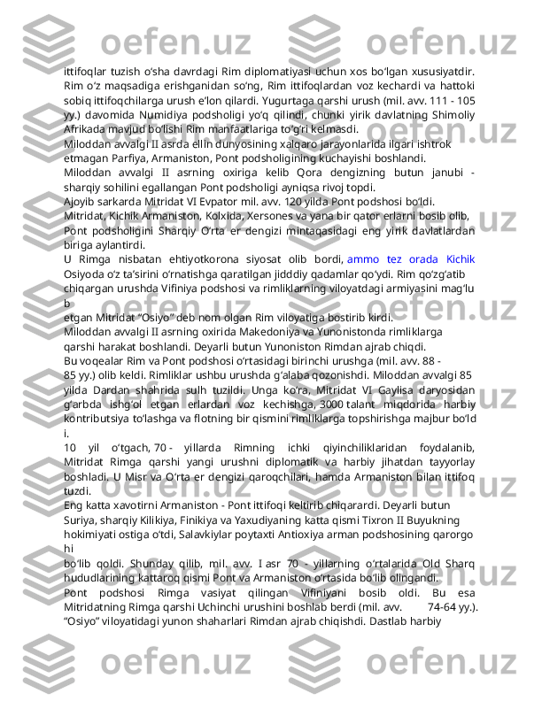 ittifoqlar  tuzish  o‘sha  davrdagi  Rim  diplomatiyasi  uchun xos  bo‘lgan  xususiyatdir.  
Rim   o‘z   maqsadiga   erishganidan   so‘ng,   Rim   ittifoqlardan   voz   kechardi   va   hattoki  
sobiq   ittifoqchilarga   urush   e’lon   qilardi.   Yugurtaga   qarshi   urush   (mil.   avv.   111   -   105  
yy.)   davomida   Numidiya   podsholigi   yo‘q   qilindi,   chunki   yirik   davlatning   Shimoliy  
Afrikada   mavjud   bo‘lishi   Rim   manfaatlariga   to‘g‘ri   kelmasdi.
Miloddan   avvalgi   II   asrda   ellin   dunyosining   xalqaro   jarayonlarida   ilgari   ishtrok  
etmagan   Parfiya,   Armaniston,   Pont   podsholigining   kuchayishi   boshlandi.  
Miloddan   avvalgi   II   asrning   oxiriga   kelib   Qora   dengizning   butun   janubi   -  
sharqiy   sohilini   egallangan   Pont   podsholigi   ayniqsa   rivoj   topdi.  
Ajoyib   sarkarda   Mitridat   VI   Evpator   mil.   avv.   120   yilda   Pont   podshosi   bo‘ldi.  
Mitridat,   Kichik   Armaniston,   Kolxida,   Xersones   va   yana   bir   qator   erlarni   bosib   olib,  
Pont   podsholigini   Sharqiy   O‘rta   er   dengizi   mintaqasidagi   eng   yirik   davlatlardan  
biriga   aylantirdi.
U   Rimga   nisbatan   ehtiyotkorona   siyosat   olib   bordi,   ammo   tez   orada   Kichik  
Osiyoda   o‘z   ta’sirini   o‘rnatishga   qaratilgan   jidddiy   qadamlar   qo‘ydi.   Rim   qo‘zg‘atib  
chiqargan   urushda   Vifiniya   podshosi   va   rimliklarning   viloyatdagi   armiyasini   mag‘lu
b  
etgan   Mitridat   “Osiyo”   deb   nom   olgan   Rim   viloyatiga   bostirib   kirdi.
Miloddan   avvalgi   II   asrning   oxirida   Makedoniya   va   Yunonistonda   rimliklarga  
qarshi   harakat   boshlandi.   Deyarli   butun   Yunoniston   Rimdan   ajrab   chiqdi.
Bu   voqealar   Rim   va   Pont   podshosi   o‘rtasidagi   birinchi   urushga   (mil.   avv.   88   -  
85   yy.)   olib   keldi.   Rimliklar   ushbu   urushda   g‘alaba   qozonishdi.   Miloddan   avvalgi   85  
yilda   Dardan   shahrida   sulh   tuzildi.   Unga   ko‘ra,   Mitridat   VI   Gaylisa   daryosidan  
g‘arbda   ishg‘ol   etgan   erlardan   voz   kechishga,   3000   talant   miqdorida   harbiy  
kontributsiya   to‘lashga   va   flotning   bir   qismini   rimliklarga   topshirishga   majbur   bo‘ld
i.
10   yil   o‘tgach,   70   -   yillarda   Rimning   ichki   qiyinchiliklaridan   foydalanib,  
Mitridat   Rimga   qarshi   yangi   urushni   diplomatik   va   harbiy   jihatdan   tayyorlay  
boshladi.   U   Misr   va   O‘rta   er   dengizi   qaroqchilari,   hamda   Armaniston   bilan   ittifoq  
tuzdi.
Eng   katta   xavotirni   Armaniston   -   Pont   ittifoqi   keltirib   chiqarardi.   Deyarli   butun  
Suriya,   sharqiy   Kilikiya,   Finikiya   va   Yaxudiyaning   katta   qismi   Tixron   II   Buyukning  
hokimiyati   ostiga   o‘tdi,   Salavkiylar   poytaxti   Antioxiya   arman   podshosining   qarorgo
hi  
bo‘lib   qoldi.   Shunday   qilib,   mil.   avv.   I   asr   70   -   yillarning   o‘rtalarida   Old   Sharq  
hududlarining   kattaroq   qismi   Pont   va   Armaniston   o‘rtasida   bo‘lib   olingandi.
Pont   podshosi   Rimga   vasiyat   qilingan   Vifiniyani   bosib   oldi.   Bu   esa  
Mitridatning   Rimga   qarshi   Uchinchi   urushini   boshlab   berdi   (mil.   avv.   74-64   yy.).
“Osiyo”   viloyatidagi   yunon   shaharlari   Rimdan   ajrab   chiqishdi.   Dastlab   harbiy   