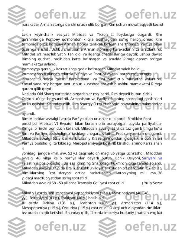 harakatlar   Armanistonga   qarshi   urush   olib   borgan   Rim   uchun   muvaffaqiyatli   kechd
i.  
Lekin   keyinchalik   vaziyat   Mitridat   va   Tixron   II   foydasiga   o‘zgardi.   Rim  
qo‘shinlariga   Pompey   qo‘mondonlik   qila   boshlagidan   so‘ng   harbiy   omad   Rim  
tomoniga o‘tdi. Pompey Armanistonga tahlikali bo‘lgan shartnomani Parfiya bilan  
tuzishga   erishdi.   Ushbu   shartnoma   Armanistonning   harakatlarini   zararsizlantirdi.  
Mitridat   o‘z   mag‘lubiyatini   tan   oldi   va   ilgarigi   chegaralariga   qaytdi;   ushbu   davlat  
Rimning   qudratli   raqibidan   katta   bo‘lmagan   va   amalda   Rimga   qaram   bo‘lgan  
mamlakatga   aylandi.
Pompeyga   qarshilik   ko‘rsatishga   qodir   bo‘lmagan   Mitridat   xalok   bo‘ldi.
Pompey   bosib   olingan   erlarda   “Vifiniya   va   Pont”   viloyatini   barpo   etdi,   so‘ngra  
janubga   Suriyaga   qarshi   harakatlandi   va   uni   zabt   etib,   viloyatga   aylantirdi.  
Yaxudiyada  ro‘y bergan taxt  uchun  kurashga  aralashib  ushbu  mamlakatni  Rimga  
qaram   qilib   qo‘ydi.
Natijada   Old   Sharq   xaritasida   o‘zgarishlar   ro‘y   berdi.   Rim   deyarli   butun   Kichik  
Osiyoni   o‘ziga   bo‘ysundirdi.   Armaniston   va   Parfiya   Rimning   sharqdagi   qo‘shnilari  
bo‘lib   qolishdi.   Shunday   qilib,   Rim   Sharqiy   O‘rta   er   dengizi   havzasining   hukmdoriga  
aylandi.  
Rim   Miloddan   avvalgi   I   asrda   Parfiya   bilan   urushlar   olib   bordi.   Rimliklar   Pont  
podshosi   Mitridat   VI   Evpator   bilan   kurash   olib   borayotgan   paytda   parfiyaliklar  
Rimga   birinchi   bor   duch   kelishdi.   Miloddan   avvalgi   92   yilda   tuzilgan   bitimga   ko‘ra  
Rim   va   Parfiya   podsholigi   o‘rtasidagi   chegara   sifatida   Frot   daryosi   tan   olingandi.  
Miloddan   avvalgi   53   yilda   Mark   Litsiniy   Krass   qo‘mondonligidagi   Rim   qo‘shnilari  
Parfiya   podsholigi   tarkibidagi   Mesopotamiyaga   bostirib   kirishdi,   ammo   Karra   shah
ri  
yonidagi   jangda   (mil.   avv.   53   y.)   qaqshatqich   mag‘lubiyatga   uchrashdi.   Miloddan  
avvalgi   40   yilga   kelib   parfiyaliklar   deyarli   butun   Kichik   Osiyoni,   Suriyani   va  
Falastinni   bosib   olishdi.  Bu   esa  Rimning   Sharqdagi   hukmronligiga   tahdid  solardi.  
Miloddan   aavalgi   37   yilda   rimliklar   ushbu   viloyatlar   ustidan   o‘z   nazoratini   tikladilar.
Rimliklarning   Frot   daryosi   ortiga   harkatlanishi   Antoniyning   mil.   avv.   36  
yildagi   mag‘lubiyatidan   so‘ng   to‘xtatildi.
Miloddan   avvalgi   58   -   50   yillarda   Transalp   Galliyasi   zabt   etildi.   (   Yuliy   Sezar  
Milodiy   I   asrda   Rim   imperiyasi   Kappadokiyani   (17   y.),   Mavrinatiyani   (40   -   46  
yy.),   Britaniyani   (43   y.),   Frakiyani   (46   y.)   bosib   oldi.
II   asrda   Dakiya   (106   y.),   Arabiston   (106   y.),   Armaniston   (114   y.),  
Mesopotamiya   (115   y.),   Ossuriya   (115   y.)   zabt   etildi.   Oxirgi   uch   viloyatdan   rimliklar  
tez   orada   chiqib   ketishdi.   Shunday   qilib,   II   asrda   imperiya   hududiy   jihatdan   eng   kat 