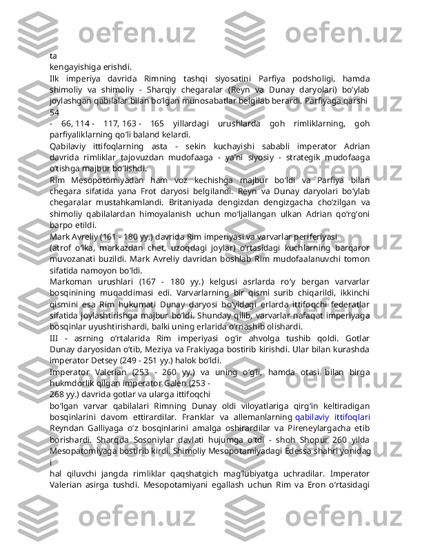 ta  
kengayishiga   erishdi.  
Ilk   imperiya   davrida   Rimning   tashqi   siyosatini   Parfiya   podsholigi,   hamda  
shimoliy   va   shimoliy   -   Sharqiy   chegaralar   (Reyn   va   Dunay   daryolari)   bo‘ylab  
joylashgan   qabilalar   bilan   bo‘lgan   munosabatlar   belgilab   berardi.   Parfiyaga   qarshi  
54  
-   66,   114   -   117,   163   -   165   yillardagi   urushlarda   goh   rimliklarning,   goh  
parfiyaliklarning   qo‘li   baland   kelardi.  
Qabilaviy   ittifoqlarning   asta   -   sekin   kuchayishi   sababli   imperator   Adrian  
davrida   rimliklar   tajovuzdan   mudofaaga   -   ya’ni   siyosiy   -   strategik   mudofaaga  
o‘tishga   majbur   bo‘lishdi.  
Rim   Mesopotomiyadan   ham   voz   kechishga   majbur   bo‘ldi   va   Parfiya   bilan  
chegara   sifatida   yana   Frot   daryosi   belgilandi.   Reyn   va   Dunay   daryolari   bo‘ylab  
chegaralar   mustahkamlandi.   Britaniyada   dengizdan   dengizgacha   cho‘zilgan   va  
shimoliy   qabilalardan   himoyalanish   uchun   mo‘ljallangan   ulkan   Adrian   qo‘rg‘oni  
barpo   etildi.
Mark   Avreliy   (161   -   180   yy.)   davrida   Rim   imperiyasi   va   varvarlar   periferiyasi  
(atrof   o‘lka,   markazdan   chet,   uzoqdagi   joylar)   o‘rtasidagi   kuchlarning   barqaror  
muvozanati   buzildi.   Mark   Avreliy   davridan   boshlab   Rim   mudofaalanuvchi   tomon  
sifatida   namoyon   bo‘ldi.
Markoman   urushlari   (167   -   180   yy.)   kelgusi   asrlarda   ro‘y   bergan   varvarlar  
bosqinining   muqaddimasi   edi.   Varvarlarning   bir   qismi   surib   chiqarildi,   ikkinchi  
qismini   esa   Rim   hukumati   Dunay   daryosi   bo‘yidagi   erlarda   ittifoqchi   federatlar  
sifatida joylashtirishga  majbur bo‘ldi. Shunday qilib, varvarlar nafaqat  imperiyaga  
bosqinlar   uyushtirishardi,   balki   uning   erlarida   o‘rnashib   olishardi.
III   -   asrning   o‘rtalarida   Rim   imperiyasi   og‘ir   ahvolga   tushib   qoldi.   Gotlar  
Dunay daryosidan o‘tib, Meziya va Frakiyaga bostirib kirishdi. Ular bilan kurashda  
imperator   Detsey   (249   -   251   yy.)   halok   bo‘ldi.
Imperator   Valerian   (253   -   260   yy.)   va   uning   o‘g‘li,   hamda   otasi   bilan   birga  
hukmdorlik   qilgan   imperator   Galen   (253   -
268   yy.)   davrida   gotlar   va   ularga   ittifoqchi  
bo‘lgan   varvar   qabilalari   Rimning   Dunay   oldi   viloyatlariga   qirg‘in   keltiradigan  
bosqinlarini   davom   ettirardilar.   Franklar   va   allemanlarning   qabilaviy   ittifoqlari  
Reyndan   Galliyaga   o‘z   bosqinlarini   amalga   oshirardilar   va   Pireneylargacha   etib  
borishardi.   Sharqda   Sosoniylar   davlati   hujumga   o‘tdi   -   shoh   Shopur   260   yilda  
Mesopatomiyaga   bostirib   kirdi.   Shimoliy   Mesopotamiyadagi   Edessa   shahri   yonidag
i  
hal   qiluvchi   jangda   rimliklar   qaqshatgich   mag‘lubiyatga   uchradilar.   Imperator  
Valerian   asirga   tushdi.   Mesopotamiyani   egallash   uchun   Rim   va   Eron   o‘rtasidagi   