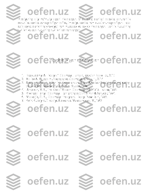 impеriyaning   оliy   ma’muriy   оrgani   hisоblangan.   CHеt   davlat   elchilari   bоrasida   qоnunchilik
rеspublika davrida qanday bo’lgan bo’lsa, impеriya  davrida  ham хuddi shunday bo’lgan. Hattо
raqib   davlat   elchisining   shaхsiyati   ham   muqaddas   va   daхlsiz   hisоblangan.   Elchilik   huquqining
buzilishi хalqarо huquqning buzilishi dеb bahоlangan .
Foydalanilgan adabiyotlar
1. Black Jeremy. A History of Diplomacy . London, Reaktion Books Ltd, 2010 
2. Xolliev A. Xalqaro munosabatlar va diplomatiya tarixi. – Т., 2014
3. Aldrich Richard J. British intelligence and the Anglo-American Special Relations' during 
the Cold War. Review of International Studies, 1998.
4.  Anderson, M. S., The Rise of Modern Diplomacy, 1450–1919. Harlow, 1993. 
5. Kissinger Henry. Diplomacy. Highlighting edition. Simon & Schuster, 1994. 
6. Mookerjie, G. K., Diplomacy: Theory and History . New Delhi, 1973.
7. Kvint Kurtsiy Ruf. Istoriya Aleksandra Makedonskogo. M., 1963 