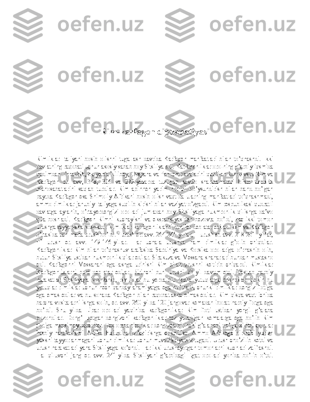 Rim-karfagen diplomatiyasi
Rimliklar   Italiyani   bosib   olishni   tugallash   davrida   Karfagen   manfaatlari   bilan   to’qnashdi.   Ikki
davlatning raqobati uchun asosiy sabab boy Sitsiliya edi. Karfagenliklar orolning g’arbiy iqsmida
qadimdan o’rnashib, bu yerda Lilibey, Drepana va Panorm bazalarini qurdilar. Uzoq vaqt Rim va
Karfagen   er.   avv,   348,   306   va   279-yillarda   tuzilgan   savdo   shartnomalari   bilan   tinchlik
munosabatlarini   saqlab   turdilar.   Rim   apinnen   yarim   orolini   bo’ysundirish   bilan   band   bo’lgan
paytda   Karfagen   esa   Shimoliy   Afrikani   bosib   olish   vaqtida   ularning   manfaatlari   to’qnashmadi,
ammo rimliklar janubiy Italiyaga suqilib kirishi bilan vaziyat o’zgardi. Rim respublikasi qudratli
davlatga   aylanib,   o’rtayerdengizi   orollari   jumladan   boy   Sitsiliyaga   hukmronlik   qilishga   da’vo
qila   boshladi.   Karfagen   Rimni   kuchayishi   va   ekspansiyasidan   bezovta   bo’ldi,   har   ikki   tomon
urushga tayyorlana boshladi. Rimliklar karfagenliklarni punilar deb atar edilar. Rim va Karfagen
o’rtasida uch marta urush bo’ldi. I urush er. avv. 264-241-yillar, II urush er. avv. 218-201- yillar,
III   urush   er.   avv.   149-146-yillar.   Har   uchala   urushda   ham   rimliklar   g’olib   chiqdilar.
Karfagenliklar   Rim   bilan   to’qnashuv   arafasida   Sardiniya   va   Korsika   orollariga   o’rnashib   olib,
butun Sitsiliya ustidan hukmronlik qilar edilar. Sirakuza va Messana shaharlari bundan mustasno
edi.   Karfagenni   Messanani   egallashga   urinishi   Rim   bilan   urushni   keltirib   chiqardi.   Rimliklar
Karfagenliklarni   puni   deb   atar   edilar.   Birinchi   puni   urushi   23   yil   davom   etdi.   Dastlab   harbiy
harakatlar   Sitsiliyaga   boshlanib,   rimliklar   bu   yerda   bir   necha   yutuqlarga   erishdilar.   Lekin   bu
yutuqlar  rimliklar  uchun hech qanday  ahamiyatga  ega bo’lnadi,  chunki  rimliklar  dengiz  flotiga
ega emas  edilar va bu sohada Karfagen bilan  raqobatlasha  olmas  edilar. Rim qisqa vaqt ichida
barcha vositalarni ishga solib, er. avv. 260-yilda 120 jangovar kemadan iborat harbiy flotga ega
bo’ldi.   Shu   yilda   Lipar   orollari   yaqinida   karfagenliklar   Rim   floti   ustidan   yengil   g’alaba
qozondilar.   Dong’I   ketgan   dengizchi   karfagenliklar   tez   yuradigan   kemalarga   ega   bo’lib   Rim
flotiga mensimay qaradilar. Tez orada rimliklar dengizda birinchi g’alabani qo’lga kiritdilar, ular
harbiy   harakatlarni   Afrika   hududiha   ko’chirishga   erishdilar.   Ammo   Afrikaga   birinchi   yurish
yaxshi tayyorlanmagani uchun rimliklar uchun muvaffaqiyatsiz tugadi. Urush cho’zilib ketdi va
urush harakatlari yana Sitsiliyaga ko’chdi. Har ikki urushayotgan tomonlarni kuchlari zaiflashdi.
Hal   qiluvchi   jang   er.   avv.   241-yilda   Sitsiliyani   g’arbidagi   Egat   orollari   yonida   bo’lib   o’tdi. 