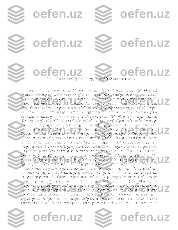 Rim diplomatiyasining rivojlangan davri.
Domitsian   o’limidan   keyin   senat   66   yoshli   senator   Mark   Koksey   Nervani   (96-98-yillar)
imperator etib sayladi. Uning hukmronligi bilan II asrdan Rim imperiyasida Antoniylar sulolasi
hukmronligi   boshlandi.   Bu   sulolani   eng   taniqli   vakillaridan   biri   Mark   Ul`piy   Trayan   bo’ldi.
Trayan   Ispaniyada   tug’ilgan   bo’lib,   yuqori   Germaniya   noibi   edi.   Imperator   Nerva   qo’shinda
obro’-e’tiborli  bo’lgan  Trayanni  asrandi  o’g’il va  voris  qilib  tayinlashga  majbur  bo’ldi.  Trayan
98-117-yillar   Rim   imperiyasiga   hukmronlik   qilgan   paytdan   imperiya   o’zining   iqtisodiy-siyosiy
va   madaniy   taraqqiyotining   eng   yuqori   cho’qqisiga   chiqdi   (96-196-yillar).   Trayan   davrida
Rimning   oxirgi   istilochilik   urushlari   olib   borildi.   U   faol   tashqi   siyosat   olib   borib,   imperiya
hududlarini kengaytirdi. Uning davrida legionlar soni 30 taga yetkazildi. Kuchli Rim qo’shinlari
101-103-yillar va 105-107-yillarda Dunay bo’ylaridagi kuchli Dakiya podsholigini bo’ysundirdi,
Dakiyani   podshosi   Detsebal   asir   olindi.   Dakiya   Rim   provinsiyasiga   aylandi.   Dakiyaning   bosib
olinishi natijasida uning boy oltin va tuz konlari katta o’lja bo’ldi. Dakiya g’alabasiga bag’ishlab
Rimda 123 kun davom etgan  tomoshalar  ko’rsatildi,  Plebsga mo’l-ko’l sadaqa ulashildi,  ajoyib
Trayan termalari (hammomlari), yangi suv quvuri hamda 30 m.li Trayan kolonnasi bunyod etildi.
Trayan   Parfiyadan   Mesopotamiya   va   Armanistonni   tortib   olish   uchun   113-yil   urush   boshladi,
keyingi   yil   Armanistonni   bosib   olib,   uni   provinsiyaga   aylantirdi.   G’ayratli   imperator   115-116-
yillarda   Parfiya   podshosi   Vologes   IV   qo’shinlarini   tor-mor   qilib,   uning   poytaxti   Ktesifonni
egalladi, butun Mesopotamiyani fors qo’ltig’igacha bosib oldi. Mahalliy aholini Rim bosqinidan
noroziligi va sharqiy provinsiyalarda vaziyatni notinchligi Trayanni legionlarni Frot qirg’og’idan
olib   ketishga   majbur   qildi.   Sharqda   yangi   bosib   olingan   yerlarni   rimliklar   qo’ldan   chiqardilar.
Italiyaga   qaytishda   Kilikiyada   Trayan   kasal   bo’lib   117-yil   avgustida   vafot   qildi.   Taxtga
Trayanning   jiyani,   41   yoshli   asrandi   o’g’li   Publiy   Eliy   Adrian   chiqdi   (117-138-yillar).   U
Trayanga   loyiq   juda   yaxshi   ma’lumot   olgan,   ajoyib   boshqaruvchi,   tajribali   sarkarda,   aqlli   va
uzoqni   ko’ra   oladigan   siyosatchi   sifatida   o’z   oldiga   turgan   muammolarni   juda   yaxshi   tushunar
edi. Adrian davlat resurslarini to’la tugaganini va Sharqda bosqinchilik siyosatini samarasizligini
anglab   yetib,   Parfiya   bilan   Frot   daryosi   bo’yicha   chegaralarini   tiklash   sharti   bilan   tinchlik
shartnomasini   tuzdi.   Adrian   imperiyaning   sharqiy   chegaralarida   kuchli   mudofaa   inshootlarini 