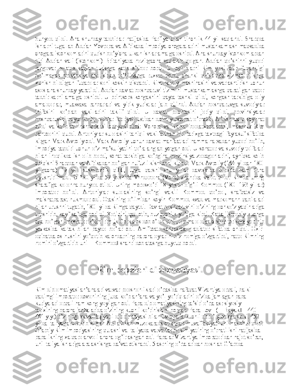 bunyod   qildi.   Ana   shunday   tadbirlar   natijasida   Parfiya   bilan   tinchlik   44   yil   saqlandi.   Sharqda
ishlarni tugallab Adrian Yevropa va Afrikada imperiya chegaralarini mustahkamlash maqsadida
chegara istehkomlarini qurish bo’yicha ulkan ishlar amalga oshirdi. Ana shunday istehkomlardan
biri   Adrian   vali   (istehkomi)   Britaniyada   hozirgacha   saqlanib   qolgan.   Adrian   qo’shinni   yuqori
jangovar   holatda   saqlab   turishga   katta   e’tibor   berdi.   U   legionlarni   Rim   yoki   latin   fuqaroligi
bo’lmagan   provinsiya   aholisidan   to’ldirishga   ruxsat   berdi,   chunki   qo’shinga   xizmat   qilishga
xohish  bildirgan  fuqarolar   soni  keskin  qisqardi.   Rim  harbiy   mashinasini  varvarlashtirish   uchun
asos ana shunday yaratildi. Adrian davlat boshqaruvi tizimini mustahkamlashga qaratilgan qator
tadbirlkarni   amalga   oshirdi.   U   printseps   kengashini   qayta   tashkil   qildi,   kengash   tarkibiga   oliy
amaldorlar,   muassasa   rahbarlari   va   yirik   yuristlar   jalb   qilindi.   Adrian   boshqaruvga   suvoriylar
toifasini   ko’plab   vakillarini   taklif   qildi.   U   davlat   pochtasini   joriy   qildi,   provinsiyalar
boshqaruvini qayta tuzib, noiblar faoliyati ustidan doimiy nazorat o’rnatdi. Adrian uzoq sayohat
qildi   va   ko’plab   inshootlarni   bunyod   qildi:   Venera   va   Roma   ibodatxonalarini,   mashhur   Rim
panteonini qurdi. Antoniylar  sulolasini taniqli vakillaridan  biri tarixga taxtdagi faylasuf sifatida
kirgan Mark Avreliy edi. Mark Avreliy uchun davlat manfaatlari hamma narsadan yuqori bo’lib,
imperiya  taqdiri  uchun o’z ma’suliyatini  to’la  anglab yetgan edi. U  senator va suvoriy toifalari
bilan   inoqlikda   ish  olib   bordi,  senat  tarkibiga   ko’pgina   provinsiya  zodagonlarini,   ayniqsa  kelib
chiqishi Sharqdan va Afrikadan bo’lgan nufuzli kishilarni kiritdi. Mark Avreliy (161-yildan 180-
yilgacha)   19   yil   hukmronlik   qildi,   unga   qarshi   shu   yillar   davomida   birorta   ham   fitna
uyushtirilmadi.   U   180-yilda   59   yoshida   Vindobona   (Vena)   shahrida   vafot   qildi.   Rimda   uning
sharafiga   kolonna   bunyod   etildi.   Uning   merosxo’ri   18   yoshli   o’g’li   Kommod   (180-   193-yillar)
imperator   bo’ldi.   Antoniylar   sulolasining   so’ngi   vakili   Kommod   qo’pol,   shafqatsiz   va
maishatparast hukmdor edi. Otasining o’limidan keyin Kommod kvad va markomann qabilalari
bilan urushni tugatib, 180- yilda Rimga qaytdi. Davlat boshqaruvini o’zining ochko’z yaqinlariga
topshirib, kayf-safoga berildi. Xotinini qatl etib, buzuqchilk yo’liga kirdi. Katta jismoniy kuchga
ega bo’lgan imperator o’zini rimlik Gerkules deb e’lon qildi, omma oldiga arslon terisiga yopinib
yelkasida   kaltak   bilan   paydo   bo’lar   edi.   Amfiteatr   sahnasida   gladiator   sifatida   chiqdi.   Oxir-
oqibatda es-hushini yo’qotib kalendarning barcha oylarini o’z nomiga o’zgartirdi, hatto Rimning
nomini o’zgartirib uni ―Kommod  shahri deb atashga buyruq berdi.‖
Rim papalari diplоmatiyasi.
Rim diplоmatiyasi an’analari varvar pоdshоhliklari o’rtasida nafaqat Vizantiya оrqali, balki 
qadimgi impеratоr dеvоnining juda ko’p an’ana va yo’l-yo’riqlarini o’zida jamlagan papa 
kuriyalari оrqali ham kеng yoyilgan edi. Papa diplоmatiyasining ta’siri o’rta asr siyosiy 
tariхining barcha jabhalarida o’zining kuchli ko’rinishini bеrgan. Papa Lеv I (―Buyuk  – 440-	
‖
461 y.y.) o’zining muvaffaqiyatli diplоmatiyasi bilan Еvrоpada kuchli оbro’ qоzоngan edi. 452 
yilda Italiyaga bоstirib kirgan Attila bilan muzоkarada erishgan muvaffaqiyati uni mashhur qildi.
G’arbiy Rim impеriyasining qulashi va Italiyada varvarlar hоkimiyatining o’rnatilishi natijasida 
papalikning хalqarо ahvоli ancha оg’irlashgan edi. Papalar Vizantiya impеratоridan najоt so’rab,
uni Italiya ishlariga aralashishga da’vat etishardi. 5 asrning o’rtalaridan bоshlab G’arbda  