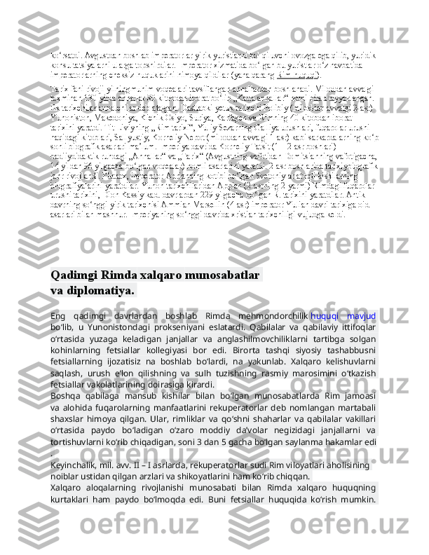 ko rsatdi. Avgustdan boshlab imperatorlar yirik yuristlarni hal qiluvchi ovozga ega qilib, yuridik ʻ
konsultatsiyalarni ularga topshirdilar.  Imperator xizmatida bo lgan bu yuristlar o z navbatida 	
ʻ ʻ
imperatorlarning cheksiz huquklarini himoya qildilar (yana qarang   Rim huquqi ).
Tarix fani rivoji yilningmuhim voqealari tavsiflangan annallardan boshlanadi. Miloddan avvalgi 
taxminan 130-yilda annallar 80 kitobdan iborat bo lib „Katta annallar“ nomi bilan tayyorlangan. 	
ʻ
Ilk tarixchilar annalchilar deb atalgan. Dastlabki yetuk tarixchi Polibiy (miloddan avvalgi 2-asr) 
Yunoniston, Makedoniya, Kichik Osiyo, Suriya, Karfagen va Rimning 40 kitobdan iborat 
tarixini yaratdi. Tit Liviyning „Rim tarixi“, Yuliy Sezarning Galliya urushlari, fuqarolar urushi 
haqidagi kitoblari, Sallyustiy, Korneliy Nepot (miloddan avvalgi 1-asr) kabi sarkardalarning ko p	
ʻ
sonli biografik asarlari ma lum. Imperiya davrida Korneliy Tatsit (1—2-asr boshlari) 	
ʼ
badiiydidaktik ruhdagi „Annallar“ va „Tarix“ (Avgustning vafotidan Domitsianning vafotigacha,
14 yildan 96 yilgacha bo lgan voqealar) nomli asarlarini yaratdi. 2-asr boshlarida tarixiybiografik
ʻ
janr rivojlandi. Plutarx, imperator Adrianning kotibi bo lgan Svetoniylar atoqli kishilarning 	
ʻ
biografiyalarini yaratdilar. Yunon tarixchilaridan Appian (2-asrning 2-yarmi) Rimdagi fuqarolar 
urushi tarixini, Dion Kassiy kad. davrlardan 229 yilgacha bo lgan R. tarixini yaratdilar. Antik 	
ʻ
davrning so nggi yirik tarixchisi Ammian Marsellin (4-asr) imperator Yulian davri tarixiga oid 	
ʻ
asarlari bilan mashhur. Imperiyaning so nggi davrida xristian tarixchiligi vujudga keldi.	
ʻ
Qadimgi   Rimda   xalqaro   munosabatlar  
va   diplomatiya.  
Eng   qadimgi   davrlardan   boshlab   Rimda   mehmondorchilik   huquqi   mavjud  
bo‘lib,   u   Yunonistondagi   prokseniyani   eslatardi.   Qabilalar   va   qabilaviy   ittifoqlar  
o‘rtasida   yuzaga   keladigan   janjallar   va   anglashilmovchiliklarni   tartibga   solgan  
kohinlarning   fetsiallar   kollegiyasi   bor   edi.   Birorta   tashqi   siyosiy   tashabbusni  
fetsiallarning   ijozatisiz   na   boshlab   bo‘lardi,   na   yakunlab.   Xalqaro   kelishuvlarni  
saqlash,   urush   e’lon   qilishning   va   sulh   tuzishning   rasmiy   marosimini   o‘tkazish  
fetsiallar   vakolatlarining   doirasiga   kirardi.  
Boshqa   qabilaga   mansub   kishilar   bilan   bo‘lgan   munosabatlarda   Rim   jamoasi  
va   alohida   fuqarolarning   manfaatlarini   rekuperatorlar   deb   nomlangan   martabali  
shaxslar   himoya   qilgan.   Ular,   rimliklar   va   qo‘shni   shaharlar   va   qabilalar   vakillari  
o‘rtasida   paydo   bo‘ladigan   o‘zaro   moddiy   da’volar   negizidagi   janjallarni   va  
tortishuvlarni   ko‘rib   chiqadigan,   soni   3   dan   5   gacha   bo‘lgan   saylanma   hakamlar   edi
.  
Keyinchalik,   mil.   avv.   II   –   I   asrlarda,   rekuperatorlar   sudi   Rim   viloyatlari   aholisining  
noiblar   ustidan   qilgan   arzlari   va   shikoyatlarini   ham   ko‘rib   chiqqan.  
Xalqaro   aloqalarning   rivojlanishi   munosabati   bilan   Rimda   xalqaro   huquqning  
kurtaklari   ham   paydo   bo‘lmoqda   edi.   Buni   fetsiallar   huquqida   ko‘rish   mumkin.   