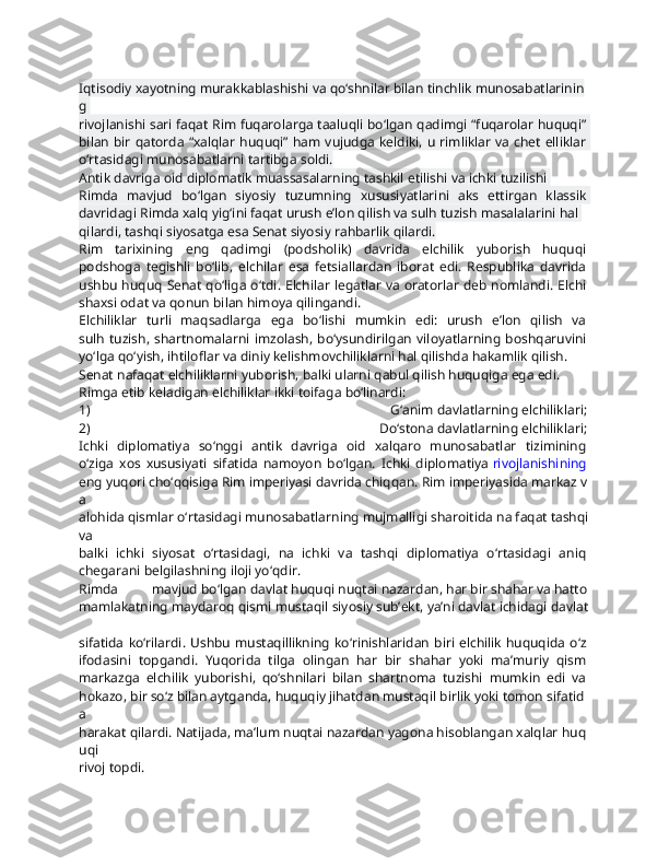 Iqtisodiy   xayotning   murakkablashishi   va   qo‘shnilar   bilan   tinchlik   munosabatlarinin
g  
rivojlanishi sari faqat Rim fuqarolarga taaluqli bo‘lgan qadimgi “fuqarolar huquqi”  
bilan bir qatorda “xalqlar  huquqi” ham vujudga keldiki, u rimliklar  va chet elliklar  
o‘rtasidagi   munosabatlarni   tartibga   soldi.
Antik   davriga   oid   diplomatik   muassasalarning   tashkil   etilishi   va   ichki   tuzilishi  
Rimda   mavjud   bo‘lgan   siyosiy   tuzumning   xususiyatlarini   aks   ettirgan   klassik  
davridagi   Rimda   xalq   yig‘ini   faqat   urush   e’lon   qilish   va   sulh   tuzish   masalalarini   hal  
qilardi,   tashqi   siyosatga   esa   Senat   siyosiy   rahbarlik   qilardi.  
Rim   tarixining   eng   qadimgi   (podsholik)   davrida   elchilik   yuborish   huquqi  
podshoga   tegishli   bo‘lib,   elchilar   esa   fetsiallardan   iborat   edi.   Respublika   davrida  
ushbu huquq Senat qo‘liga o‘tdi. Elchilar legatlar va oratorlar deb nomlandi. Elchi  
shaxsi   odat   va   qonun   bilan   himoya   qilingandi.
Elchiliklar   turli   maqsadlarga   ega   bo‘lishi   mumkin   edi:   urush   e’lon   qilish   va  
sulh  tuzish,   shartnomalarni   imzolash,   bo‘ysundirilgan  viloyatlarning   boshqaruvini  
yo‘lga   qo‘yish,   ihtiloflar   va   diniy   kelishmovchiliklarni   hal   qilishda   hakamlik   qilish.
Senat   nafaqat   elchiliklarni   yuborish,   balki   ularni   qabul   qilish   huquqiga   ega   edi.  
Rimga   etib   keladigan   elchiliklar   ikki   toifaga   bo‘linardi:
1)   G‘anim   davlatlarning   elchiliklari;  
2)   Do‘stona   davlatlarning   elchiliklari;  
Ichki   diplomatiya   so‘nggi   antik   davriga   oid   xalqaro   munosabatlar   tizimining  
o‘ziga   xos   xususiyati   sifatida   namoyon   bo‘lgan.   Ichki   diplomatiya   rivojlanishining  
eng   yuqori   cho‘qqisiga   Rim   imperiyasi   davrida   chiqqan.   Rim   imperiyasida   markaz   v
a  
alohida   qismlar   o‘rtasidagi   munosabatlarning   mujmalligi   sharoitida   na   faqat   tashqi  
va
balki   ichki   siyosat   o‘rtasidagi,   na   ichki   va   tashqi   diplomatiya   o‘rtasidagi   aniq  
chegarani   belgilashning   iloji   yo‘qdir.  
Rimda   mavjud   bo‘lgan   davlat   huquqi   nuqtai   nazardan,   har   bir   shahar   va   hatto  
mamlakatning   maydaroq   qismi   mustaqil   siyosiy   sub’ekt,   ya’ni   davlat   ichidagi   davlat  
sifatida  ko‘rilardi. Ushbu mustaqillikning  ko‘rinishlaridan  biri elchilik huquqida o‘z  
ifodasini   topgandi.   Yuqorida   tilga   olingan   har   bir   shahar   yoki   ma’muriy   qism  
markazga   elchilik   yuborishi,   qo‘shnilari   bilan   shartnoma   tuzishi   mumkin   edi   va  
hokazo,   bir   so‘z   bilan   aytganda,   huquqiy   jihatdan   mustaqil   birlik   yoki   tomon   sifatid
a  
harakat   qilardi.   Natijada,   ma’lum   nuqtai   nazardan   yagona   hisoblangan   xalqlar   huq
uqi  
rivoj   topdi. 