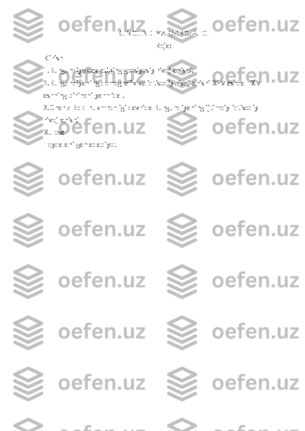 BURGUNDIYA QUROLLIGI
Reja:
Kirish
1.Burgundiya davlatining geosiyosiy rivojlanishi.
2.Burgundiyaning demografik va iqtisodiy rivojlanishi  XIV asrda  -  XV 
asrning  birinchi yarmida .
3.Charlz Bold hukmronligi davrida Burgundiyaning ijtimoiy-iqtisodiy 
rivojlanishi  .
Xulosa
Foydalanilgan adabiyot 