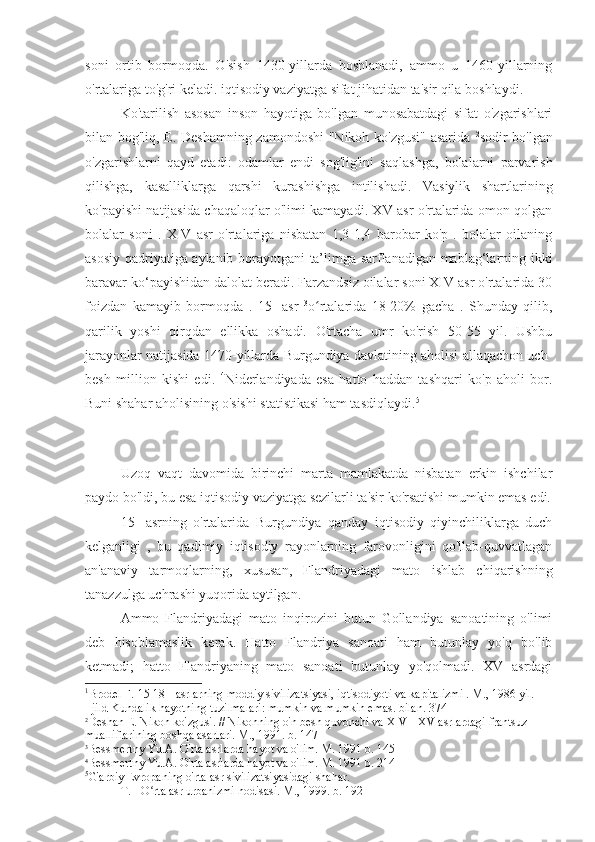 soni   ortib   bormoqda.   O'sish   1430-yillarda   boshlanadi,   ammo   u   1460-yillarning
o'rtalariga to'g'ri keladi. iqtisodiy vaziyatga sifat jihatidan ta'sir qila boshlaydi. 1
 
Ko'tarilish   asosan   inson   hayotiga   bo'lgan   munosabatdagi   sifat   o'zgarishlari
bilan bog'liq, E. Deshamning zamondoshi  "Nikoh ko'zgusi" asarida   2
sodir bo'lgan
o'zgarishlarni   qayd   etadi:   odamlar   endi   sog'lig'ini   saqlashga,   bolalarni   parvarish
qilishga,   kasalliklarga   qarshi   kurashishga   intilishadi.   Vasiylik   shartlarining
ko'payishi natijasida chaqaloqlar o'limi kamayadi. XV asr o'rtalarida omon qolgan
bolalar   soni   .   XIV   asr   o'rtalariga   nisbatan   1,3-1,4   barobar   ko'p   .   bolalar   oilaning
asosiy qadriyatiga aylanib borayotgani ta’limga sarflanadigan mablag‘larning ikki
baravar ko‘payishidan dalolat beradi. Farzandsiz oilalar soni XIV asr o'rtalarida 30
foizdan   kamayib   bormoqda   .   15-   asr   3
o rtalarida   18-20%   gacha   .   Shunday   qilib,ʻ
qarilik   yoshi   qirqdan   ellikka   oshadi.   O'rtacha   umr   ko'rish   50-55   yil.   Ushbu
jarayonlar natijasida 1470-yillarda Burgundiya davlatining aholisi allaqachon uch-
besh   million   kishi   edi.   4
Niderlandiyada   esa   hatto   haddan   tashqari   ko'p   aholi   bor.
Buni shahar aholisining o'sishi statistikasi ham tasdiqlaydi. 5
Uzoq   vaqt   davomida   birinchi   marta   mamlakatda   nisbatan   erkin   ishchilar
paydo bo'ldi, bu esa iqtisodiy vaziyatga sezilarli ta'sir ko'rsatishi mumkin emas edi.
15-   asrning   o'rtalarida   Burgundiya   qanday   iqtisodiy   qiyinchiliklarga   duch
kelganligi   ,   bu   qadimiy   iqtisodiy   rayonlarning   farovonligini   qo'llab-quvvatlagan
an'anaviy   tarmoqlarning,   xususan,   Flandriyadagi   mato   ishlab   chiqarishning
tanazzulga uchrashi yuqorida aytilgan.
Ammo   Flandriyadagi   mato   inqirozini   butun   Gollandiya   sanoatining   o'limi
deb   hisoblamaslik   kerak.   Hatto   Flandriya   sanoati   ham   butunlay   yo'q   bo'lib
ketmadi;   hatto   Flandriyaning   mato   sanoati   butunlay   yo'qolmadi.   XV   asrdagi
1
Brodel F.   15-18  -  asrlarning  moddiy sivilizatsiyasi, iqtisodiyoti va kapitalizmi . M., 1986 yil.
I  jild Kundalik hayotning tuzilmalari: mumkin va mumkin emas. bilan. 374
2
Deshan E. Nikoh ko'zgusi. // Nikohning o'n besh quvonchi va XIV - XV asrlardagi frantsuz 
mualliflarining boshqa asarlari. M., 1991. b. 147
3
Bessmertny Yu.A. O'rta asrlarda hayot va o'lim. M. 1991 b. 145
4
Bessmertny Yu.A. O'rta asrlarda hayot va o'lim. M. 1991 b. 214
5
G'arbiy Evropaning o'rta asr sivilizatsiyasidagi shahar.
T.  I  O rta asr urbanizmi hodisasi. M., 1999. b. 192	
ʻ 