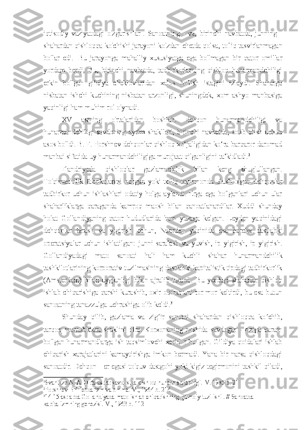 iqtisodiy   vaziyatdagi   o'zgarishlar   .   Sanoatning   -   va,   birinchi   navbatda,   junning   -
shahardan qishloqqa ko'chishi jarayoni ko'zdan chetda qolsa, to'liq tasvirlanmagan
bo'lar   edi.   1
Bu   jarayonga   mahalliy   xususiyatga   ega   bo'lmagan   bir   qator   omillar
yordam   berdi.   Bu,   birinchi   navbatda,   tadbirkorlarning   qishloq   hunarmandchiligi
erkin   bo'lgan   gildiya   cheklovlaridan   xalos   bo'lish   istagini   izlaydi.   Shaharga
nisbatan   ishchi   kuchining   nisbatan   arzonligi,   shuningdek,   xom   ashyo   manbasiga
yaqinligi ham muhim rol o'ynadi.
XV   asrning   o'rtalaridan   boshlab.   dehqon   hunarmandchiligi   va
hunarmandchiligi   savdoning   ayrim   shakllari,   birinchi   navbatda,   sotib   olish   uchun
asos bo'ldi. B. F. Porshnev dehqonlar qishloq xo‘jaligidan ko‘ra barqaror daromad
manbai sifatida uy hunarmandchiligiga murojaat qilganligini ta’kidladi. 2
Flandriyada   qishloqlar   gazlamachilik   bilan   keng   shug'ullangan.
To'qimachilik   fabrikalarini   ochgan   yoki   to'liq   tegirmonda   ulush   olgan   dehqonlar
tadbirkor   uchun   ishlashlari   odatiy   holga   aylandi.   Erga   ega   bo'lganlari   uchun   ular
shaharliklarga   qaraganda   kamroq   maosh   bilan   qanoatlanardilar.   Xuddi   shunday
holat   Gollandiyaning   qator   hududlarida   ham   yuzaga   kelgan.   Leyden   yaqinidagi
dehqonlar   tarash   va   yigirish   uchun,   Naarden   yaqinida   esa   barcha   dastlabki
operatsiyalar   uchun   ishlatilgan:   junni   saralash   va   yuvish,   ip   yigirish,   ip   yigirish.
Gollandiyadagi   mato   sanoati   hali   ham   kuchli   shahar   hunarmandchilik
tashkilotlarining korporativ tuzilmasining dastlabki kapitalistik tipdagi tadbirkorlik
(Amsterdam)   bilan   uyg'unligi   bilan   ajralib   turardi.   Bu   yerdagi   shaharlar   qishloq
ishlab chiqarishiga  qarshi  kurashib,  oxir-oqibat  uni  tor-mor  keltirdi, bu esa  butun
sanoatning tanazzulga uchrashiga olib keldi. 3
Shunday   qilib,   gazlama   va   zig ir   sanoati   shahardan   qishloqqa   ko chib,ʻ ʻ
tarqoq   manufaktura   shaklini   oldi.   Korxonaning   boshida   savdogar   -   o'ziga   qaram
bo'lgan hunarmandlarga ish taqsimlovchi  xaridor bo'lgan. Gildiya qoidalari ishlab
chiqarish   xarajatlarini   kamaytirishga   imkon   bermadi.   Yana   bir   narsa   qishloqdagi
sanoatdir. Dehqon - er egasi to'quv dastgohi yoki kigiz tegirmonini tashkil qiladi,
1
Svanidze A. A. O'rta asrlar savdosida qishloq hunarmandchiligi. M. 1985 b. 21
2
Porshnev BF Feodalizm va omma. M., 1964 b. 214
3
14-15 asrlarda Gollandiyada mato ishlab chiqarishning ijtimoiy tuzilishi . // Sanoatda 
kapitalizmning genezisi. M., 1963 b. 112 