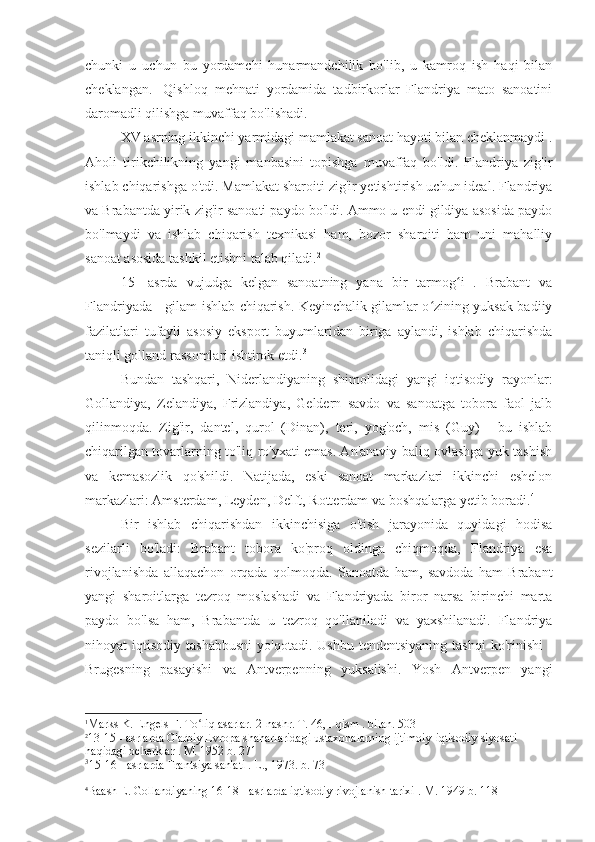 chunki   u   uchun   bu   yordamchi   hunarmandchilik   bo'lib,   u   kamroq   ish   haqi   bilan
cheklangan.   1
Qishloq   mehnati   yordamida   tadbirkorlar   Flandriya   mato   sanoatini
daromadli qilishga muvaffaq bo'lishadi.
XV  asrning ikkinchi yarmidagi mamlakat sanoat hayoti bilan cheklanmaydi .
Aholi   tirikchilikning   yangi   manbasini   topishga   muvaffaq   bo'ldi.   Flandriya   zig'ir
ishlab chiqarishga o'tdi. Mamlakat sharoiti zig'ir yetishtirish uchun ideal. Flandriya
va Brabantda yirik zig'ir sanoati paydo bo'ldi. Ammo u endi gildiya asosida paydo
bo'lmaydi   va   ishlab   chiqarish   texnikasi   ham,   bozor   sharoiti   ham   uni   mahalliy
sanoat asosida tashkil etishni talab qiladi. 2
15-   asrda   vujudga   kelgan   sanoatning   yana   bir   tarmog i   .   Brabant   vaʻ
Flandriyada - gilam ishlab chiqarish. Keyinchalik gilamlar o zining yuksak badiiy	
ʻ
fazilatlari   tufayli   asosiy   eksport   buyumlaridan   biriga   aylandi,   ishlab   chiqarishda
taniqli golland rassomlari ishtirok etdi. 3
Bundan   tashqari,   Niderlandiyaning   shimolidagi   yangi   iqtisodiy   rayonlar:
Gollandiya,   Zelandiya,   Frizlandiya,   Geldern   savdo   va   sanoatga   tobora   faol   jalb
qilinmoqda.   Zig'ir,   dantel,   qurol   (Dinan),   teri,   yog'och,   mis   (Guy)   -   bu   ishlab
chiqarilgan tovarlarning to'liq ro'yxati emas. An'anaviy baliq ovlashga yuk tashish
va   kemasozlik   qo'shildi.   Natijada,   eski   sanoat   markazlari   ikkinchi   eshelon
markazlari: Amsterdam, Leyden, Delft, Rotterdam va boshqalarga yetib boradi. 4
Bir   ishlab   chiqarishdan   ikkinchisiga   o'tish   jarayonida   quyidagi   hodisa
sezilarli   bo'ladi:   Brabant   tobora   ko'proq   oldinga   chiqmoqda,   Flandriya   esa
rivojlanishda   allaqachon   orqada   qolmoqda.   Sanoatda   ham,   savdoda   ham   Brabant
yangi   sharoitlarga   tezroq   moslashadi   va   Flandriyada   biror   narsa   birinchi   marta
paydo   bo'lsa   ham,   Brabantda   u   tezroq   qo'llaniladi   va   yaxshilanadi.   Flandriya
nihoyat   iqtisodiy  tashabbusni  yo'qotadi.  Ushbu   tendentsiyaning   tashqi  ko'rinishi  -
Brugesning   pasayishi   va   Antverpenning   yuksalishi.   Yosh   Antverpen   yangi
1
Marks K. Engels F. To liq asarlar. 2-nashr. T. 46, 	
ʻ I  qism . bilan. 503
2
13-15 - asrlarda G'arbiy Evropa shaharlaridagi ustaxonalarning ijtimoiy-iqtisodiy siyosati 
haqidagi ocherklar . M. 1952 b. 271
3
15-16  -  asrlarda  Frantsiya san'ati . L., 1973. b. 73
4
Baash E. Gollandiyaning  16-18  -  asrlarda iqtisodiy rivojlanish tarixi  . M. 1949 b. 118 