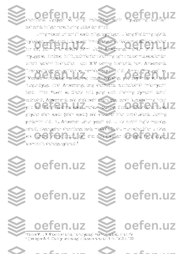 sharoitlarda   ulg'aygan   va   uning   Brabantdagi   raqibi   Bryuggening   kuchidan
tashqarida bo'lgan narsa buning uddasidan chiqdi.
Uning mavqei uni taniqli savdo roliga tayinlagan. U keng Sheldtning og'zida
joylashgan,   uning   porti   juda   yaxshi   himoyalangan   va   ikki   tomonda   ikkita   shahar
bor   edi,   ularning   konservativ   tizimi   ularni   Antverpenga   mahkum   qildi.   Bular
Bryugge va Dordrext  1
bo'lib, tadbirkorlar o'zlarining og'ir o'rta asr muassasalaridan
qo'rqib   ketishni   boshladilar.   Hatto   XIV   asrning   boshlarida   ham.   Antverpenda
florensiyaliklar,   genuyaliklar   va   nemislar   paydo   bo'ldi.   Ammo   "Bryugge"   va
"Mechelen"   o'rtasidagi   raqobatning   orqaga   qaytishiga   yo'l   qo'yilmadi   va   faqat
Burgundiyaga   o'tish   Antverpenga   teng   sharoitlarda   raqobatlashish   imkoniyatini
berdi.   Filipp   Yaxshi   va   Charlz   Bold   yangi   sotib   olishning   qiymatini   darhol
qadrlashdi,   Antverpenda   eski   cheklovchi   an'analarga   qarshi   kurashishning   hojati
yo'q   edi.   Yangi   ko'chma   savdo   markazi   ularning   diqqat   markazida   bo'ldi   va
g'oyalar   erkin   savdo   (erkin   savdo)   eski   shaharlar   bilan   tortishuvlarda   ularning
yordamini   oldi.   Bu   Antverpen   uchun   yetarli   edi.   U   o'z   portini   ingliz   matosiga
ochadi, o'zgaruvchan sharoitlarga tezda moslashadi;  shu munosabat  bilan u o'ziga
xos   Flamand   izini   yo'qotadi,   lekin   chet   ellik   savdogar   o'zini   uyda   his   qiladigan
kosmopolit shaharga aylanadi. 2
1
Kerrov V.L.  XIV  asr boshlarida Flandriyadagi mashhur harakat. bilan. 49
2
Djivelegov A.K. G'arbiy Evropadagi o'rta asr shaharlari. SPb. 1902 b. 122 