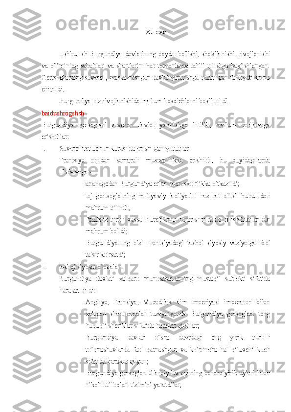 Xulosa
Ushbu   ish   Burgundiya   davlatining   paydo   bo'lishi,   shakllanishi,   rivojlanishi
va o'limining sabablari va shartlarini har tomonlama tahlil qilishga bag'ishlangan.
Gertsoglarning suveren, markazlashgan davlat yaratishga qaratilgan faoliyati ko'rib
chiqildi.
Burgundiya o'z rivojlanishida ma'lum bosqichlarni bosib o'tdi.
baidushrogshsh
Burgundiya   gersoglari   suveren   davlat   yaratishga   intilib,   ma'lum   natijalarga
erishdilar:
I. Suverenitet uchun kurashda erishilgan yutuqlar.
Frantsiya   tojidan   samarali   mustaqillikka   erishildi,   bu   quyidagilarda
ifodalangan:
- apanagedan Burgundiya erlari merosxo'rlikka o'tkazildi;
- toj   gertsoglarning   moliyaviy   faoliyatini   nazorat   qilish   huquqidan
mahrum qilindi;
- frantsuz qiroli vassal  burchlarini  bajarishni  talab qilish huquqidan
mahrum bo'ldi;
- Burgundiyaning   o'zi   Frantsiyadagi   tashqi   siyosiy   vaziyatga   faol
ta'sir ko'rsatdi;
II. tashqi siyosat aloqalari.
Burgundiya   davlati   xalqaro   munosabatlarning   mustaqil   sub'ekti   sifatida
harakat qildi:
- Angliya,   Fransiya,   Muqaddas   Rim   imperiyasi   imperatori   bilan
xalqaro   shartnomalar   tuzayotganda   Burgundiya   gersoglari   teng
huquqli sheriklar sifatida harakat qildilar;
- Burgundiya   davlati   o sha   davrdagi   eng   yirik   qurolliʻ
to qnashuvlarda   faol   qatnashgan   va   ko pincha   hal   qiluvchi   kuch	
ʻ ʻ
sifatida harakat qilgan;
- Burgundiya gersoglari G'arbiy Evropaning barcha yirik uylari bilan
nikoh ittifoqlari tizimini yaratdilar; 