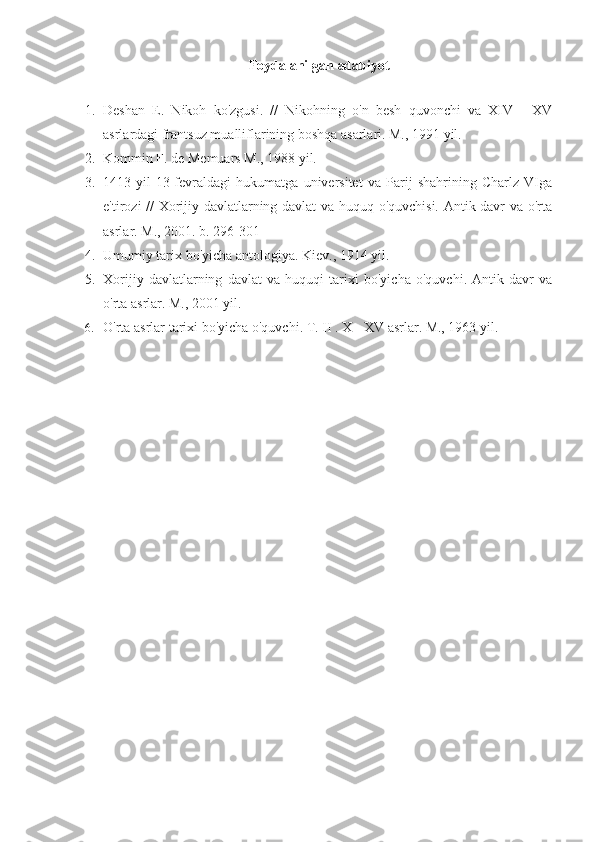 Foydalanilgan adabiyot
1. Deshan   E.   Nikoh   ko'zgusi.   //   Nikohning   o'n   besh   quvonchi   va   XIV   -   XV
asrlardagi frantsuz mualliflarining boshqa asarlari. M., 1991 yil.
2. Kommin F. de Memuars M., 1988 yil.
3. 1413-yil   13-fevraldagi   hukumatga   universitet   va   Parij   shahrining   Charlz   VIga
e'tirozi // Xorijiy davlatlarning davlat va huquq o'quvchisi. Antik davr va o'rta
asrlar. M., 2001. b. 296-301
4. Umumiy tarix bo'yicha antologiya. Kiev., 1914 yil.
5. Xorijiy   davlatlarning   davlat   va   huquqi   tarixi   bo'yicha   o'quvchi.   Antik   davr   va
o'rta asrlar. M., 2001 yil.
6. O'rta asrlar tarixi bo'yicha o'quvchi. T.  II  .  X  -  XV  asrlar. M., 1963 yil. 