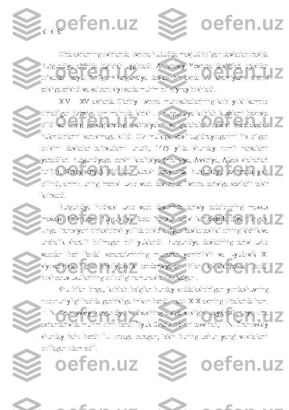 KIRISH
O'rta asrlarning oxirlarida Evropa hududida mavjud bo'lgan davlatlar orasida
Burgundiya   alohida   qiziqish   uyg'otadi.   An anaviy   Yevropa   davlatlari   orasidanʼ
to satdan   paydo   bo lgan   Burgundiya   davlati   bir   asrda   o z   ahamiyatini   e tirof	
ʻ ʻ ʻ ʼ
etishga erishdi va xalqaro siyosatda muhim rol o ynay boshladi.	
ʻ
XIV   -   XV   asrlarda   G'arbiy   Evropa   munosabatlarining   ko'p   yoki   kamroq
o'rnatilgan   tizimiga   tom   ma'noda   kirish   .   ,   Burgundiya   ko'plab   kuchlarni   bezovta
qildi   va   uning   gersoglarining   ambitsiyalari   va   g'alabalari   qo'shni   mamlakatlar
hukmdorlarini   sarosimaga   soldi.   O'z   mulkiga   xavf   tug'dirayotganini   his   qilgan
qo'shni   davlatlar   tafovutlarni   unutib,   1475   yilda   shunday   nomli   narsalarni
yaratdilar.   Burgundiyaga   qarshi   koalitsiya   (Fransiya,   Avstriya,   Alzas   shaharlari
ittifoqi,   Shveytsariya).   Shiddatli   kurash   jarayonida   Burgundiya   tez   orada   yo'q
qilindi,   ammo   uning   merosi   uzoq   vaqt   davomida   Evropa   tarixiga   sezilarli   ta'sir
ko'rsatdi.
Burgundiya   hodisasi   uzoq   vaqt   davomida   tarixiy   tadqiqotning   maxsus
mavzusi   bo'lmagan.   Burgundiya   faqat   frantsuz   tarixi   kontekstida   tilga   olingan.
Unga Frantsiyani birlashtirish yo'lida to'siq bo'lgan davlat tashkilotining kichik va
unchalik   sharafli   bo'lmagan   roli   yuklandi.   Burgundiya   davlatining   tarixi   uzoq
vaqtdan   beri   feodal   separatizmining   muqarrar   yemirilishi   va   Lyudovik   XI
siyosatining   ilg'or   absolyutistik   tendentsiyalari   bilan   solishtirganda   feodal
boshqaruv usullarining qoloqligi namunasi bo'lib kelgan .
Shu   bilan   birga,   ko'plab   belgilar   bunday   soddalashtirilgan   yondashuvning
noqonuniyligi   haqida  gapirishga  imkon  berdi.  Hatto  XIX  asrning o'rtalarida  ham.
T.   N.   Granovskiy   Burgundiya   hodisasining   o'ziga   xosligini   qayd   etib,   unga   o'rta
asrlar tarixida muhim o'rin berdi. Dyuk Charlz Boldni  tasvirlab, T.N. Granovskiy
shunday   baho   berdi:   "U   orqaga   qaragan,   lekin   buning   uchun   yangi   vositalarni
qo'llagan odam edi". 