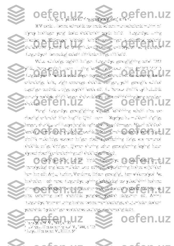 1.Burgundiya davlatining geosiyosiy rivojlanishi.
XIV asrda . Evropa sahnasida tez orada xalqaro munosabatlarda muhim rol
o'ynay   boshlagan   yangi   davlat   shakllanishi   paydo   bo'ldi   -   Burgundiya.   Uning
to'satdan   va   kutilmagan   ko'rinishi   ko'plab   tan   olingan   kuchlarning   rejalarini
chalkashtirib   yubordi   va   uning   hukmdorlarining   ambitsiyalari   va   g'alabalari
Burgundiyani Evropadagi etakchi o'rinlardan biriga olib keldi.
Valua   sulolasiga   tegishli   bo'lgan   Burgundiya   gersogligining   tarixi   1363
yilda,   frantsuz   qiroli   Ioann   II   ning   kenja   o'g'li   Jasur   Filipp   (   1342-1404   )
Burgundiyani fif sifatida qabul qilgan paytdan boshlanadi.   1
O'sha davrning davlat
an'analariga   ko'ra,   zig'ir   appanage   shaklida   berilgan,   ya'ni   gersoglik   sulolasi
tugatilgan   taqdirda   u   tojga   qaytishi   kerak   edi.   Bu   frantsuz   qirollik   uyi   hududida
qonuniy   ravishda   chiqib   ketgan   shahzodalarga   qon   topshirishning   keng   tarqalgan
shakli edi.
Yangi   Burgundiya   gersogligining   vujudga   kelishining   sababi   o rta   asrʻ
ritsarligi   an analari   bilan   bog liq:   Qirol   Ioann   II   Xayriyat   bu   mulklarni   o g liga	
ʼ ʻ ʻ ʻ
bergan, chunki u uni Puatye jangida og ir  ahvolda qoldirmagan.  	
ʻ 2
Shuni ta'kidlash
kerakki, bu epizod zamondoshlar nazarida juda aniq ma'noga ega edi va chinakam
qirollik   mukofotiga   sazovor   bo'lgan   ritsarlik   jasoratining   o'ziga   xos   namunasi
shaklida   qo'lga   kiritilgan.   Qisman   shuning   uchun   gertsoglarning   keyingi   butun
siyosati ritsarlik an'analarining turli shakllariga o'raladi.
14-   asrning   oxirgi   uchdan   birida   Burgundiya   Bu   juda   katta,   ammo
Frantsiyadagi   eng   katta   mulkdan   uzoq   edi.   Qon   knyazlarining   boshqa   xo'jaliklari
ham   bor   edi:   Anju,   Burbon,   Vendome,   Orlean   gersogligi,   Bern   viskontsiyasi   3
va
boshqalar.   Hech   narsa   Burgundiya   uyining   kelajakdagi   tez   yuksalishini   bashorat
qilmaganga   o'xshaydi.   Evropa   allaqachon   mavjud   davlatlar   o'rtasida   bo'lingan   va
o'rta   asrlarning   oxiri   sharoitida   yangisini   yaratish   dargumon   edi.   Ammo
Burgundiya fenomeni uning boshqa Evropa mamlakatlariga, shu jumladan davlatni
yaratishda foydalanilgan vositalar va usullarga o'xshamasligidadir.
1
Frantsiya tarixi M., 1973, s. 172
2
Huizinga J. O'rta asrlarning kuzi M., 1988, p. 103
3
Duby J. O'rta asrlar. M., 2000 b. 54 