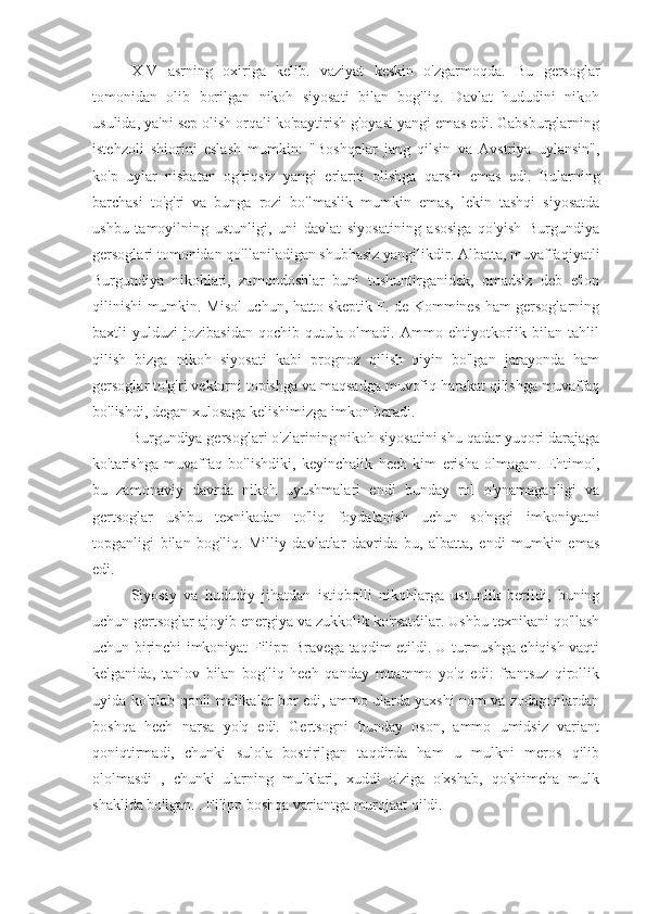 XIV   asrning   oxiriga   kelib.   vaziyat   keskin   o'zgarmoqda.   Bu   gersoglar
tomonidan   olib   borilgan   nikoh   siyosati   bilan   bog'liq.   Davlat   hududini   nikoh
usulida, ya'ni sep olish orqali ko'paytirish g'oyasi yangi emas edi. Gabsburglarning
istehzoli   shiorini   eslash   mumkin:   "Boshqalar   jang   qilsin   va   Avstriya   uylansin",
ko'p   uylar   nisbatan   og'riqsiz   yangi   erlarni   olishga   qarshi   emas   edi.   Bularning
barchasi   to'g'ri   va   bunga   rozi   bo'lmaslik   mumkin   emas,   lekin   tashqi   siyosatda
ushbu   tamoyilning   ustunligi,   uni   davlat   siyosatining   asosiga   qo'yish   Burgundiya
gersoglari tomonidan qo'llaniladigan shubhasiz yangilikdir. Albatta, muvaffaqiyatli
Burgundiya   nikohlari,   zamondoshlar   buni   tushuntirganidek,   omadsiz   deb   e'lon
qilinishi mumkin. Misol uchun, hatto skeptik F. de Kommines ham gersoglarning
baxtli   yulduzi   jozibasidan   qochib   qutula   olmadi.   Ammo   ehtiyotkorlik   bilan   tahlil
qilish   bizga   nikoh   siyosati   kabi   prognoz   qilish   qiyin   bo'lgan   jarayonda   ham
gersoglar to'g'ri vektorni topishga va maqsadga muvofiq harakat qilishga muvaffaq
bo'lishdi, degan xulosaga kelishimizga imkon beradi.
Burgundiya gersoglari o'zlarining nikoh siyosatini shu qadar yuqori darajaga
ko'tarishga   muvaffaq   bo'lishdiki,   keyinchalik   hech   kim   erisha   olmagan.   Ehtimol,
bu   zamonaviy   davrda   nikoh   uyushmalari   endi   bunday   rol   o'ynamaganligi   va
gertsoglar   ushbu   texnikadan   to'liq   foydalanish   uchun   so'nggi   imkoniyatni
topganligi   bilan   bog'liq.   Milliy   davlatlar   davrida   bu,   albatta,   endi   mumkin   emas
edi.
Siyosiy   va   hududiy   jihatdan   istiqbolli   nikohlarga   ustunlik   berildi,   buning
uchun gertsoglar ajoyib energiya va zukkolik ko'rsatdilar. Ushbu texnikani qo'llash
uchun birinchi imkoniyat Filipp Bravega taqdim etildi. U turmushga chiqish vaqti
kelganida,   tanlov   bilan   bog'liq   hech   qanday   muammo   yo'q   edi:   frantsuz   qirollik
uyida ko'plab qonli malikalar bor edi, ammo ularda yaxshi nom va zodagonlardan
boshqa   hech   narsa   yo'q   edi.   Gertsogni   bunday   oson,   ammo   umidsiz   variant
qoniqtirmadi,   chunki   sulola   bostirilgan   taqdirda   ham   u   mulkni   meros   qilib
ololmasdi   ,   chunki   ularning   mulklari,   xuddi   o'ziga   o'xshab,   qo'shimcha   mulk
shaklida bo'lgan. . Filipp boshqa variantga murojaat qildi. 