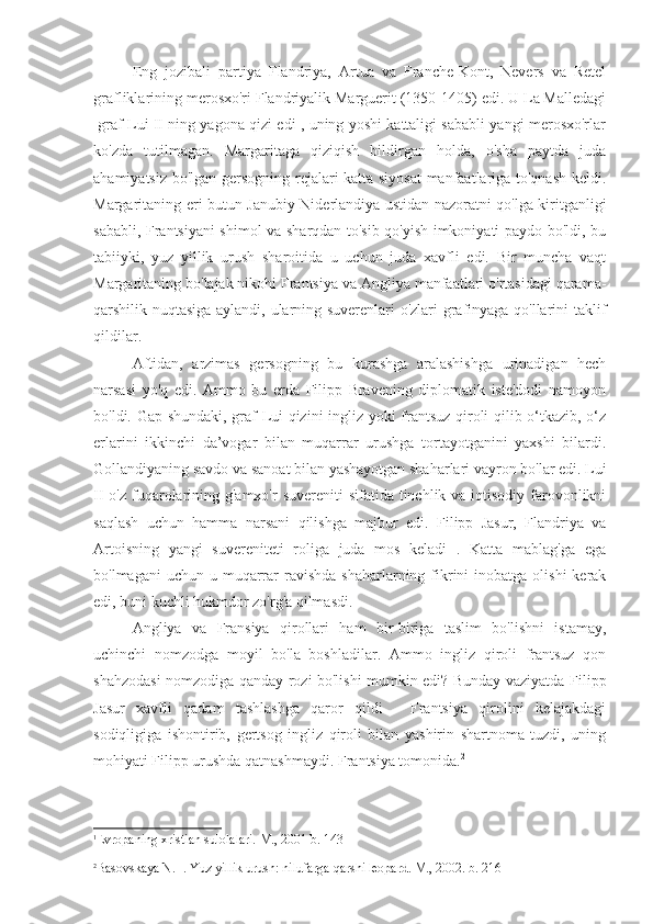 Eng   jozibali   partiya   Flandriya,   Artua   va   Franche-Kont,   Nevers   va   Retel
grafliklarining merosxo'ri Flandriyalik Marguerit (1350-1405) edi. U La Malledagi
1
graf Lui II ning yagona qizi edi , uning yoshi kattaligi sababli yangi merosxo'rlar
ko'zda   tutilmagan.   Margaritaga   qiziqish   bildirgan   holda,   o'sha   paytda   juda
ahamiyatsiz bo'lgan gersogning rejalari katta siyosat  manfaatlariga to'qnash keldi.
Margaritaning eri butun Janubiy Niderlandiya ustidan nazoratni qo'lga kiritganligi
sababli, Frantsiyani shimol va sharqdan to'sib qo'yish imkoniyati paydo bo'ldi, bu
tabiiyki,   yuz   yillik   urush   sharoitida   u   uchun   juda   xavfli   edi.   Bir   muncha   vaqt
Margaritaning bo'lajak nikohi Frantsiya va Angliya manfaatlari o'rtasidagi qarama-
qarshilik nuqtasiga aylandi, ularning suverenlari o'zlari grafinyaga qo'llarini taklif
qildilar.
Aftidan,   arzimas   gersogning   bu   kurashga   aralashishga   urinadigan   hech
narsasi   yo'q   edi.   Ammo   bu   erda   Filipp   Bravening   diplomatik   iste'dodi   namoyon
bo'ldi. Gap shundaki, graf Lui qizini ingliz yoki frantsuz qiroli qilib o‘tkazib, o‘z
erlarini   ikkinchi   da’vogar   bilan   muqarrar   urushga   tortayotganini   yaxshi   bilardi.
Gollandiyaning savdo va sanoat bilan yashayotgan shaharlari vayron bo'lar edi. Lui
II  o'z fuqarolarining g'amxo'r  suvereniti  sifatida tinchlik va iqtisodiy  farovonlikni
saqlash   uchun   hamma   narsani   qilishga   majbur   edi.   Filipp   Jasur,   Flandriya   va
Artoisning   yangi   suvereniteti   roliga   juda   mos   keladi   .   Katta   mablag'ga   ega
bo'lmagani   uchun u  muqarrar  ravishda  shaharlarning  fikrini  inobatga  olishi  kerak
edi, buni kuchli hukmdor zo'rg'a qilmasdi.
Angliya   va   Fransiya   qirollari   ham   bir-biriga   taslim   bo'lishni   istamay,
uchinchi   nomzodga   moyil   bo'la   boshladilar.   Ammo   ingliz   qiroli   frantsuz   qon
shahzodasi nomzodiga qanday rozi bo'lishi mumkin edi? Bunday vaziyatda Filipp
Jasur   xavfli   qadam   tashlashga   qaror   qildi   -   Frantsiya   qirolini   kelajakdagi
sodiqligiga   ishontirib,   gertsog   ingliz   qiroli   bilan   yashirin   shartnoma   tuzdi,   uning
mohiyati Filipp urushda qatnashmaydi. Frantsiya tomonida. 2
 
1
Evropaning xristian sulolalari. M., 2001 b. 143
 
2
Basovskaya N. I. Yuz yillik urush: nilufarga qarshi leopard. M., 2002. b. 216 