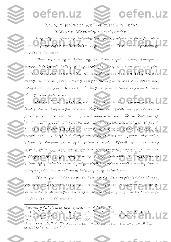 2.Burgundiyaning demografik va iqtisodiy rivojlanishi
XIV asrda  -  XV asrning  birinchi yarmida .
Burgundiya   davlatining   imkoniyatlari   va   zaxiralarini   tushunish   uchun
Burgundiya   gersoglari   mulkida   hukm   surgan   demografik   va   iqtisodiy   vaziyatga
murojaat qilish kerak.
Filipp   Jasur   olingan   zig'irni   egallab   olgan   paytda,   Evropa   demografik
tanazzul holatida edi. 1347 yilgi Buyuk vabo, har o'n yilda bir marta epidemiyalar
portlashi   va   davom   etayotgan   Yuz   yillik   urush   Evropa   aholisini   jiddiy   ravishda
kamaytirdi.   Bu   darajadagi   umumiy   pasayish   va   turg'unlik   uzoq   vaqt   davom   etdi,
pasayishning eng yuqori cho'qqisi 1360-80-yillarga to'g'ri keladi va yuksalish faqat
1430-yillardan boshlanadi. 1
Eng   kuchli   demografik   inqiroz   Burgundiya   davlati   hududida   boshlandi.
Asosiy   zarba   Burgundiya,   Brabant,   Xaynaut   va   Lyuksemburgga   tushdi,   bu
yo'qolgan   aholi   punktlari   soni   bo'yicha   (hududlarga   qarab   -   25   dan   50%   gacha).
2
Ko'rinib turibdiki, epidemiyalar va urushlar birinchi navbatda aholi zichligi yuqori
bo'lgan   yirik   shahar   hududlariga   (Flandriya   va   boshqalar)   ta'sir   qilishi   kerak,   bu
asosan   qishloq   xo'jaligi   hududlariga   emas.   Va   shunday   bo'ldi,   ammo   qishloqdan
kelgan   ko'chmanchilar   tufayli   shaharlar   tezda   tiklandi   va   qishloqning
vayronagarchilikka   yana   bir   sababi   bor   edi.   Epidemiya   ortiqcha   aholini   olib
tashlagach,   tirik   qolganlarning   turmush   darajasi   ko'tarildi;   aholi   punktlarining
ko pchiligi yo q bo lib ketmadi, qolgan aholi  ʻ ʻ ʻ 3
unumdor tuproqli, iqtisodiy sharoiti
qulayroq, soliqlar kam bo lgan va hokazo yerlarga ko chib o tdi.	
ʻ ʻ ʻ
Ekin   maydonlarining   qisqarishi   ham   noaniq.   Ekin   maydonlarining   o‘rmon,
yaylov va o‘tloqlarga iqtisodiy nuqtai nazardan aylanishi har doim ham regressiya
va   tanazzulga   uchramaydi.   Bu   jarayon   qishloq   xo'jaligining   intensiv   shakllariga
o'tish natijasi bo'lishi mumkin.
1
Bessmertny Yu.A. O'rta asrlarda hayot va o'lim. M. 1991 b. 70
2
Barg M. A. Yetuk feodalizmning ikkinchi bosqichida Evropadagi iqtisodiy va demografik 
jarayonlar.// Evropada dehqonchilik tarixi. Feodalizm davri. T. II Yevropa dehqonlari 
rivojlangan feodalizm davrida. M., 1986. b. 294
3
Kosminskiy E. A.  XIV  -  XV  asrlarda bo'lgan. Evropa iqtisodiyotining tanazzul davri.// O'rta 
asrlar. 1957 yil soni 10 s. 126 