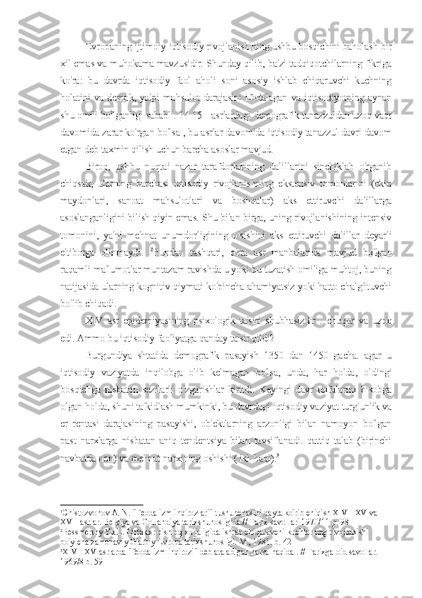 Evropaning ijtimoiy-iqtisodiy rivojlanishining ushbu bosqichini baholash bir
xil emas va muhokama mavzusidir. Shunday qilib, ba'zi tadqiqotchilarning fikriga
ko'ra:   bu   davrda   iqtisodiy   faol   aholi   soni   asosiy   ishlab   chiqaruvchi   kuchning
holatini   va   demak,   yalpi   mahsulot   darajasini   ifodalagan   va   iqtisodiyotning   aynan
shu omili bo'lganligi sababli. 14-15 - asrlardagi demografik tanazzuldan uzoq vaqt
davomida zarar ko'rgan bo'lsa , bu asrlar davomida iqtisodiy tanazzul davri davom
etgan deb taxmin qilish uchun barcha asoslar mavjud. 1
 
Biroq,   ushbu   nuqtai   nazar   tarafdorlarining   dalillarini   sinchiklab   o'rganib
chiqsak,   ularning   barchasi   iqtisodiy   rivojlanishning   ekstensiv   tomonlarini   (ekin
maydonlari,   sanoat   mahsulotlari   va   boshqalar)   aks   ettiruvchi   dalillarga
asoslanganligini bilish qiyin emas. Shu bilan birga, uning rivojlanishining intensiv
tomonini,   ya'ni   mehnat   unumdorligining   o'sishini   aks   ettiruvchi   dalillar   deyarli
e'tiborga   olinmaydi.   2
Bundan   tashqari,   o'rta   asr   manbalarida   mavjud   bo'lgan
raqamli ma'lumotlar muntazam ravishda u yoki bu tuzatish omiliga muhtoj, buning
natijasida ularning kognitiv qiymati ko'pincha ahamiyatsiz yoki hatto chalg'ituvchi
bo'lib chiqadi.
XIV   asr   epidemiyasining   psixologik   ta'siri   shubhasizdir   .   chuqur   va   uzoq
edi. Ammo bu iqtisodiy faoliyatga qanday ta'sir qildi?    
Burgundiya   shtatida   demografik   pasayish   1350   dan   1450   gacha.   agar   u
iqtisodiy   vaziyatda   inqilobga   olib   kelmagan   bo'lsa,   unda,   har   holda,   oldingi
bosqichga   nisbatan   sezilarli   o'zgarishlar   kiritdi.   Keyingi   davr   toifalarini   hisobga
olgan holda, shuni ta'kidlash mumkinki, bu davrdagi iqtisodiy vaziyat turg'unlik va
er   rentasi   darajasining   pasayishi,   ob'ektlarning   arzonligi   bilan   namoyon   bo'lgan
past   narxlarga   nisbatan   aniq   tendentsiya   bilan   tavsiflanadi.   qattiq   talab   (birinchi
navbatda non) va mehnat narxining oshishi ( ish haqi). 3
1
Chistozvonov A. N. "Feodalizm inqirozlari" tushunchasini qayta ko'rib chiqish XIV - XV va 
XVII asrlar. Belgiya va Gollandiya tarixshunosligida.// Tarix savollari 1970/11 p. 98
2
Bessmertny Yu.L. O'rta asr qishloq xo'jaligida ishlab chiqaruvchi kuchlarning rivojlanishi 
bo'yicha zamonaviy G'arbiy Evropa tarixshunosligi. M., 1981. b. 42
3
XIV  -  XV  asrlarda "feodalizm inqirozi" deb ataladigan narsa haqida . // Tarixga oid savollar. 
1969/8 b. 59 