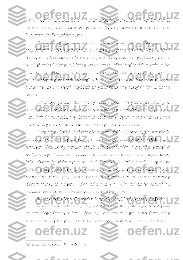 oshdi.   Ikkinchidan,   agar   dehqon   hunarmandchilik   mahsulotlarini   xaridor   sifatida
ishlagan bo'lsa, unda bu erda vaziyat uning foydasiga emas edi, chunki don narxi
hunarmandchilik narxidan past edi.
Yuqorida   aytilganlardan   kelib   chiqqan   holda,   tashlab   ketilgan   ekin
maydonlari   hisobiga   yaylovlar   va   o'tloqlar   maydonining   keskin   va   keng   ko'lamli
ko'payishi nafaqat demografik sharoitlar, balki qulay bozor kon'yunkturasi, qishloq
xo'jaligi   mahsulotlariga   talabning   keskin   ortishi   bilan   bog'liq   deb   taxmin   qilish
mumkin.   chorvachilik   mahsulotlari.   Bularning   barchasi   chorvachilikni   qishloq
xo‘jaligining eng daromadli tarmog‘i sifatida ajratib ko‘rsatdi. Yaylov va o‘tloqlar
ijarasining keskin oshgani, haydaladigan yerlar ijarasining pasayishi fonida buning
dalilidir.
Umuman olganda, 1350 - 1450 yillarda shaxsan - irsiy qaramlik o'tgan yoki
o'tgan Burgundiya davlatidagi iqtisodiy vaziyat. boy dehqonlar uchun foydali edi.
Gap,   birinchi   navbatda,   boy   dehqonlar   uchun   iqtisodiyotni   bozor   sharoitiga   mos
ravishda qayta qurish uchun ochilgan imkoniyat haqida bormoqda.
Burgundiya davlati aholisining ko p qismi qishloqda yashab, tabiiy ravishdaʻ
dehqonchilik bilan shug ullangan. Qishloq xo'jaligini tovarlashtirish nisbatan keng	
ʻ
tarqalgan ikkita asosiy markazni ajratib ko'rsatish mumkin: Burgundiya gersogligi
va Gollandiya. Bu qolgan hududda hech narsa ishlab chiqarilmagan degani emas,
balki   eksport   bo‘yicha   aynan   shu   hududlar   alohida   ajralib   turadi.   Burgundiya
gersogligi zig'ir yetishtirishga ixtisoslashgan, mahalliy to'qimachilik sanoatini xom
ashyo   bilan   ta'minlagan,   bundan   tashqari,   vino   mahsulotlari   allaqachon   an'anaviy
eksport   mahsuloti   bo'lgan.   1
Erkin   dehqonlar   soni   ko p   bo lganligi   sababli   bu	
ʻ ʻ
hududda dastlabki sanoat madaniyatlari hukmronlik qilgan.
3.Charlz Bold hukmronligi davrida Burgundiyaning ijtimoiy-iqtisodiy rivojlanishi  .
Charlz   Bold   hukmronligining   boshlanishiga   kelib,   demografik   vaziyatda
muhim   o'zgarishlar   yuz   berdi.   Avvalo,   uzoq   davom   etgan   pasayishdan   so'ng
aholining   ko'payishi   yana   boshlanadi.   Uzoq   vaqt   davomida   birinchi   marta   aholi
1
asrlarda G'arbga savdo . M., 1905. b. 121 