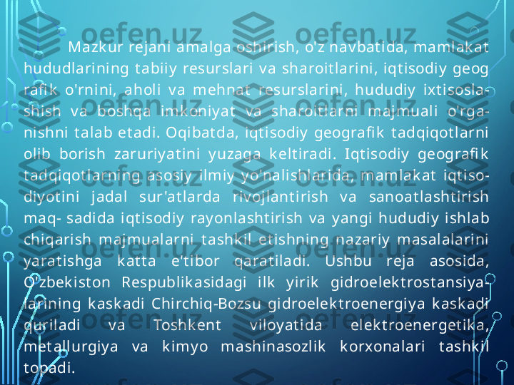 Mazk ur rejani amalga oshirish, o'z nav bat ida, mamlak at  
hududlarining  t abiiy   resurslari  v a  sharoit larini,  iqt isodiy   geog 
rafi k   o'rnini,  aholi  v a  mehnat   resurslarini,  hududiy   ix t isosla- 
shish  v a  boshqa  imk oniy at   v a  sharoit larni  majmuali  o'rga- 
nishni  t alab  et adi.  Oqibat da,  iqt isodiy   geografi k   t adqiqot larni 
olib  borish  zaruriy at ini  y uzaga  k elt iradi.  I qt isodiy   geografi k  
t adqiqot larning  asosiy   ilmiy   y o'nalishlarida,  mamlak at   iqt iso- 
diy ot ini  jadal  sur 'at larda  riv ojlant irish  v a  sanoat lasht irish 
maq-  sadida  iqt isodiy   ray onlasht irish  v a  y angi  hududiy   ishlab 
chiqarish  majmualarni  t ashk il  et ishning  nazariy   masalalarini 
y arat ishga  k at t a  e't ibor  qarat iladi.  Ushbu  reja  asosida, 
O'zbek ist on  Respublik asidagi  ilk   y irik   gidroelek t rost ansiy a- 
larining  k ask adi  Chirchiq-Bozsu  gidroelek t roenergiy a  k ask adi 
quriladi  v a  Toshk ent   v iloy at ida  elek t roenerget ik a, 
met allurgiy a  v a  k imy o  mashinasozlik   k orxonalari  t ashk il 
t opadi.  